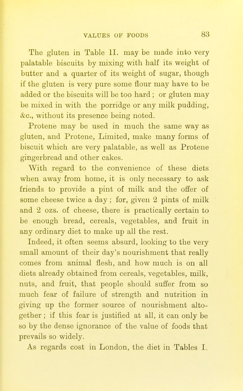 The gluten in Table II. may be made into very palatable biscuits by mixing with half its weight of butter and a quarter of its weight of sugar, though if the gluten is very pure some flour may have to be added or the biscuits will be too hard ; or gluten may be mixed in with the porridge or any milk pudding, &c., without its presence being noted. Protene may be used in much the same way as gluten, and Protene, Limited, make many forms of biscuit which are very palatable, as well as Protene gingerbread and other cakes. With regard to the convenience of these diets when away from home, it is only necessary to ask friends to provide a pint of milk and the offer of some cheese twice a day ; for, given 2 pints of milk and 2 ozs. of cheese, there is practically certain to be enough bread, cereals, vegetables, and fruit in any ordinary diet to make up all the rest. Indeed, it often seems absurd, looking to the very small amount of their day's nourishment that really comes from animal flesh, and how much is on all diets already obtained from cereals, vegetables, milk, nuts, and fruit, that people should suffer from so much fear of failure of strength and nutrition in giving up the former source of nourishment alto- gether ; if this fear is justified at all, it can only be so by the dense ignorance of the value of foods that prevails so widely. As regards cost in London, the diet in Tables I.