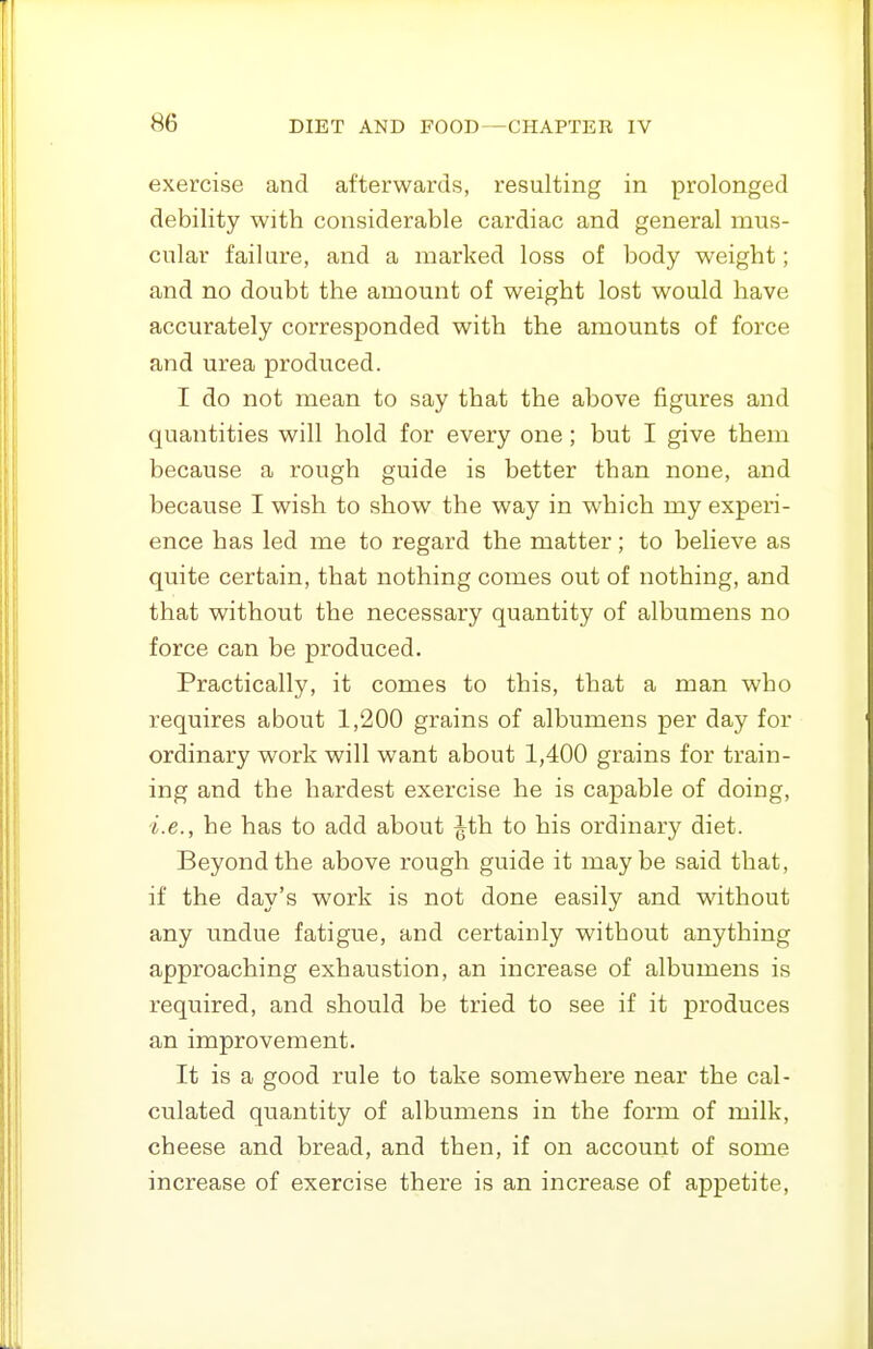 exercise and afterwards, resulting in prolonged debility with considerable cardiac and general mus- cular failure, and a marked loss of body weight; and no doubt the amount of weight lost would have accurately corresponded with the amounts of force and urea produced. I do not mean to say that the above figures and quantities will hold for every one ; but I give them because a rough guide is better than none, and because I wish to show the way in which my experi- ence has led me to regard the matter; to believe as quite certain, that nothing comes out of nothing, and that without the necessary quantity of albumens no force can be produced. Practically, it comes to this, that a man who requires about 1,200 grains of albumens per day for ordinary work will want about 1,400 grains for train- ing and the hardest exercise he is capable of doing, i.e., he has to add about ^th to his ordinary diet. Beyond the above rough guide it maybe said that, if the day's work is not done easily and without any undue fatigue, and certainly without anything approaching exhaustion, an increase of albumens is required, and should be tried to see if it produces an improvement. It is a good rule to take somewhere near the cal- culated quantity of albumens in the form of milk, cheese and bread, and then, if on account of some increase of exercise there is an increase of appetite.