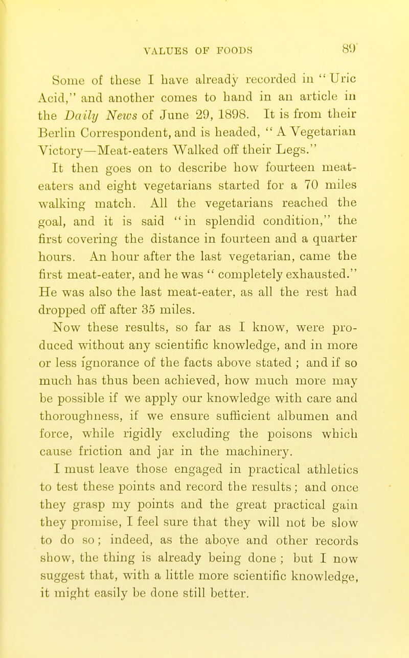 Some of these I have akeady recorded in  Uric Acid, and another conies to hand in an article in the Daily News of June 29, 1898. It is from their Berhn Correspondent, and is headed,  A Vegetarian Victory—Meat-eaters Walked off their Legs. It then goes on to describe how fourteen meat- eaters and eight vegetarians started for a 70 miles walking match. All the vegetarians reached the goal, and it is said in splendid condition, the first covering the distance in fourteen and a quarter hours. An hour after the last vegetarian, came the first meat-eater, and he was  completely exhausted. He was also the last meat-eater, as all the rest had dropped off after 35 miles. Now these results, so far as I know, were pro- duced without any scientific knowledge, and in more or less Ignorance of the facts above stated ; and if so much has thus been achieved, how much more may be possible if we apply our knowledge with care and thoroughness, if we ensure sufficient albumen and force, while rigidly excluding the poisons which cause friction and jar in the machinery. I must leave those engaged in practical athletics to test these points and record the results; and once they grasp my points and the great practical gain they promise, I feel sure that they will not be slow to do so ; indeed, as the above and other records show, the thing is already being done ; but I now suggest that, with a little more scientific knowledge, it might easily be done still better.