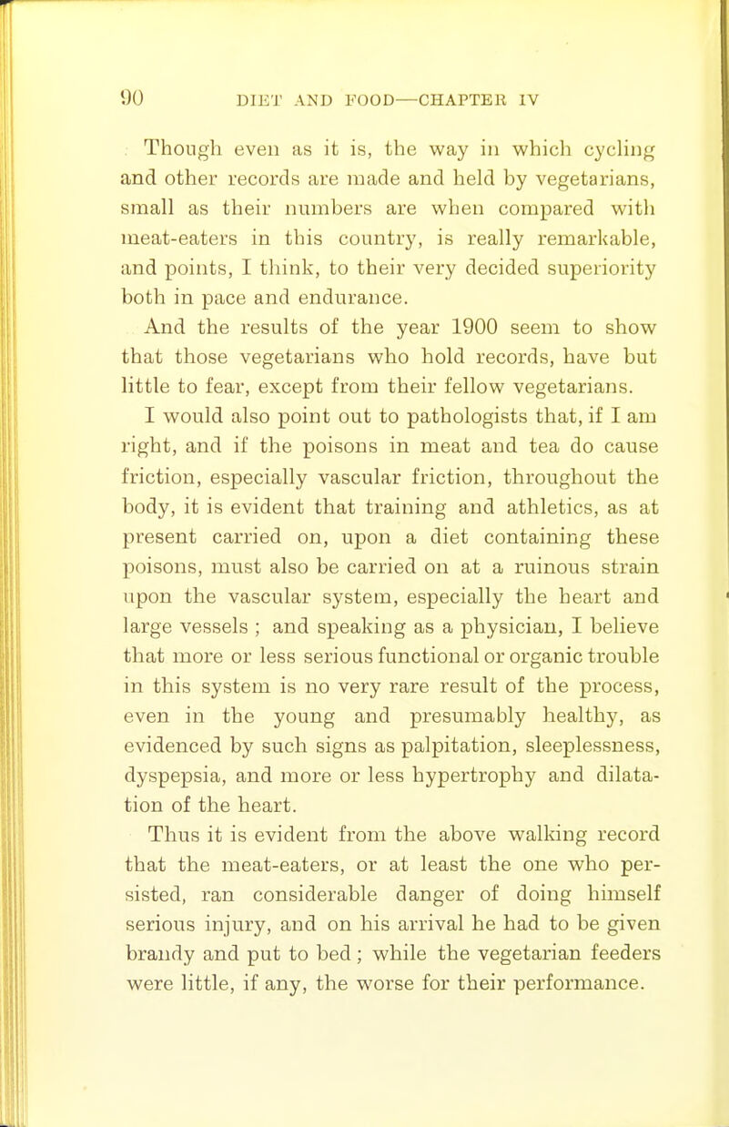 Though even as it is, the way in whicli cycHng and other records are made and held by vegetarians, small as their numbers are when compared with meat-eaters in this country, is really remarkable, and points, I think, to their very decided superiority both in pace and endurance. And the results of the year 1900 seem to show that those vegetarians who hold records, have but little to fear, except from their fellow vegetarians. I would also point out to pathologists that, if I am right, and if the poisons in meat and tea do cause friction, especially vascular friction, throughout the body, it is evident that training and athletics, as at present carried on, upon a diet containing these poisons, must also be carried on at a ruinous strain upon the vascular system, especially the heart and large vessels ; and speaking as a physician, I believe that mox'e or less serious functional or organic trouble in this system is no very rare result of the process, even in the young and presumably healthy, as evidenced by such signs as palpitation, sleeplessness, dyspepsia, and more or less hypertrophy and dilata- tion of the heart. Thus it is evident from the above walldng record that the meat-eaters, or at least the one who per- sisted, ran considerable danger of doing hunself serious injury, and on his arrival he had to be given brandy and put to bed; while the vegetarian feeders were little, if any, the worse for their performance.