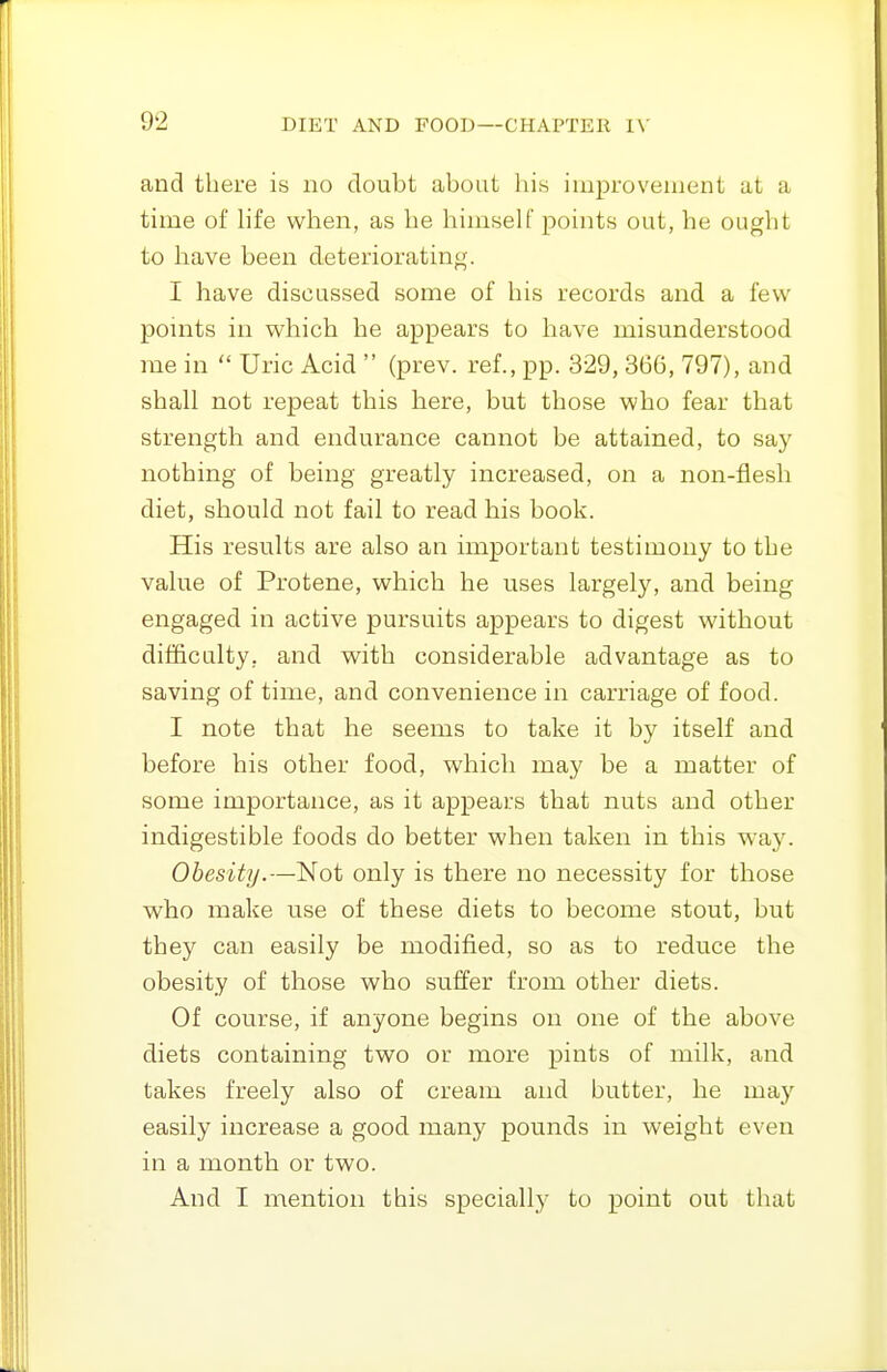 and there is no doubt about his improvement at a time of Hfe when, as he himself points out, he ought to have been deteriorating. I have discussed some of his records and a few points in which he appears to have misunderstood me in  Uric Acid  (prev. ref., pp. 329, 366, 797), and shall not repeat this here, but those who fear that strength and endurance cannot be attained, to say nothing of being greatly increased, on a non-flesh diet, should not fail to read his book. His results are also an important testimony to the value of Protene, which he uses largely, and being engaged in active pursuits appears to digest without dif&calty, and with considerable advantage as to saving of time, and convenience in carriage of food. I note that he seems to take it by itself and before his other food, which may be a matter of some importance, as it appears that nuts and other indigestible foods do better when taken in this wa,y. Obesity.—Not only is there no necessity for those who make use of these diets to become stout, but they can easily be modified, so as to reduce the obesity of those who suffer from other diets. Of course, if anyone begins on one of the above diets containing two or more pints of milk, and takes freely also of cream and butter, he may easily increase a good many pounds in weight even in a month or two. And I mention this specially to point out that