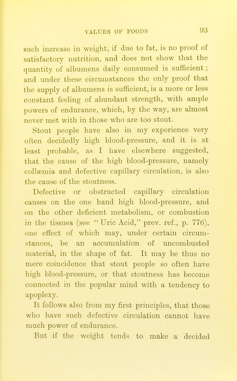 such increase in weight, if due to fat, is no proof of satisfactory nutrition, and does not show that the quantity of albumens daily consumed is sufficient; and under these circumstances the only proof that the supply of albumens is sufficient, is a more or less constant feeling of abundant strength, with ample powers of endurance, which, by the way, are almost never met with in those who are too stout. Stout people have also in my experience very often decidedly high blood-pressure, and it is at least probable, as I have elsewhere suggested, that the cause of the high blood-pressure, namely collsemia and defective capillary circulation, is also the cause of the stoutness. Defective or obstructed capillary circulation causes on the one hand high blood-pressure, and on the other deficient metabolism, or combustion in the tissues (see  Uric Acid, prev. ref., p. 776), one effect of which may, under certain circum- stances, be an accumulation of uncombusted material, in the shape of fat. It may be thus no mere coincidence that stout people so often have high blood-pressure, or that stoutness has become connected in the popular mind with a tendency to apoplexy. It follows also from my first principles, that those who have such defective circulation cannot have much power of endurance. But if the weight tends to make a decided