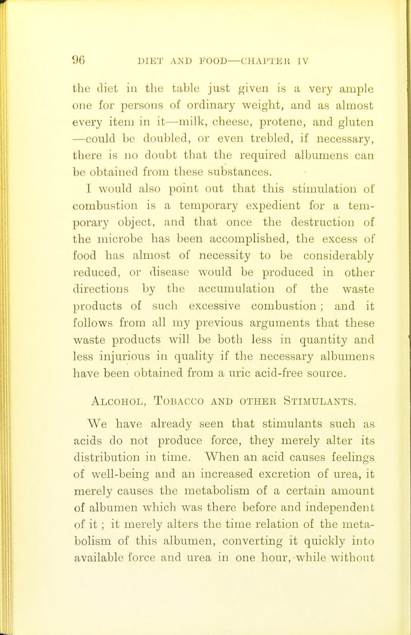 the diet in the table just given is a very ample one for persons of ordinary weight, and as almost every item in it—milk, cheese, protene, and gluten —could he doubled, or even trebled, if necessary, there is no doubt that the required albumens can be obtained from these substances. I would also point out that this stimulation of combustion is a temporary expedient for a tem- porary object, and that once the destruction of the microbe has been accomplished, the excess of food has almost of necessity to be considerably reduced, or disease would be produced in other directions by the accumulation of the waste products of such excessive combustion; and it follows from all my previous arguments that these waste products will be both less in quantity and less injurious in quality if the necessary albumens have been obtained from a uric acid-free source. Alcohol, Tobacco and othee Stimulants. We have already seen that stimulants such as acids do not produce force, they merely alter its distribution in time. When an acid causes feelings of well-being and an increased excretion of urea, it merely causes the metabolism of a certain amount of albumen which was there before and independent of it; it merely alters the time relation of the meta- bolism of this albumen, converting it quickly into available force and urea in one hour, while without