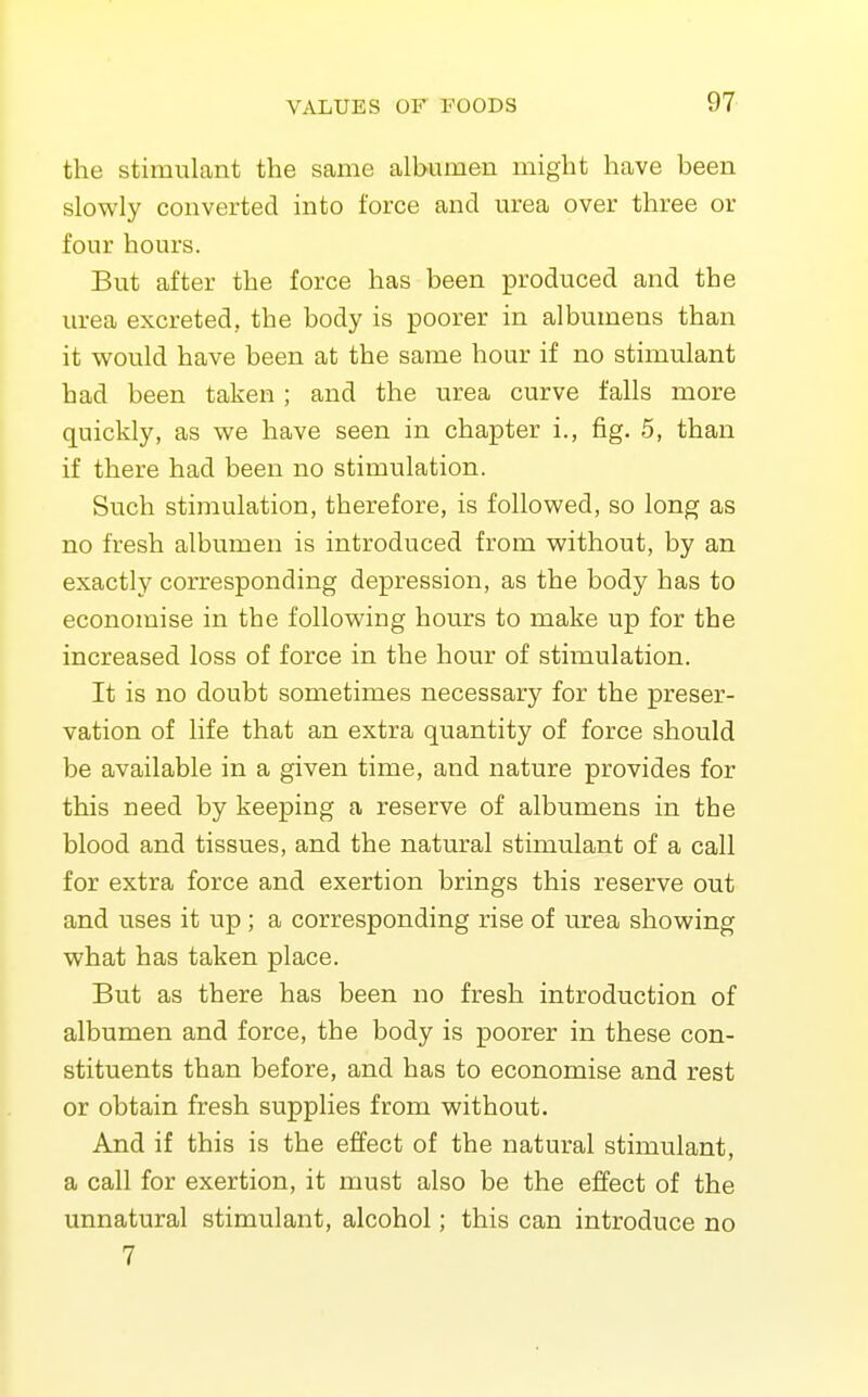 the stimulant the same albumen might have been slowly converted into force and urea over three or four hours. But after the force has been produced and the urea excreted, the body is poorer in albumens than it w^ould have been at the same hour if no stimulant had been taken ; and the urea curve falls more quickly, as we have seen in chapter i., fig. 5, than if there had been no stimulation. Such stimulation, therefore, is followed, so long as no fresh albumen is introduced from without, by an exactly corresponding depression, as the body has to economise in the following hours to make up for the increased loss of force in the hour of stimulation. It is no doubt sometimes necessary for the preser- vation of life that an extra quantity of force should be available in a given time, and nature provides for this need by keeping a reserve of albumens in the blood and tissues, and the natural stimulant of a call for extra force and exertion brings this reserve out and uses it up ; a corresponding rise of urea showing what has taken place. But as there has been no fresh introduction of albumen and force, the body is poorer in these con- stituents than before, and has to economise and rest or obtain fresh supplies from without. And if this is the effect of the natural stimulant, a call for exertion, it must also be the effect of the unnatural stimulant, alcohol; this can introduce no 7