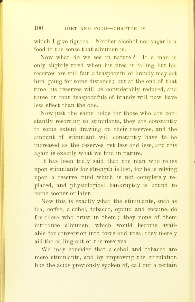 which I give figures. Neither alcohol nor sugar is a food in the sense that albumen is. Now what do we see in nature ? If a man is only slightly tired when his urea is falling but his reserves are still fair, a teaspoonful of brandy may set him going for some distance ; but at the end of that time his reserves will be considerably reduced, and three or four teaspoonfuls of brandy will now have less effect than the one. Now just the same holds for those who are con- stantly resorting to stimulants, they are constantlj' to some extent drawing on their reserves, and the amount of stimulant will constantly have to be increased as the reserves get less and less, and this again is exactly what we find in nature. It has been truly said that the man who relies upon stimulants for strength is lost, for he is relying upon a reserve fund which is not completely re- placed, and physiological bankruptcy is bound to come sooner or later. Now this is exactly what the stimulants, such as tea, coffee, alcohol, tobacco, opium and cocaine, do for those who trust in them ; they none of them introduce albumen, which would become avail- able for conversion into force and urea, they merely aid the calling out of the reserves. We may consider that alcohol and tobacco are mere stimulants, and by improving the circulation like the acids previously spoken of, call out a certain