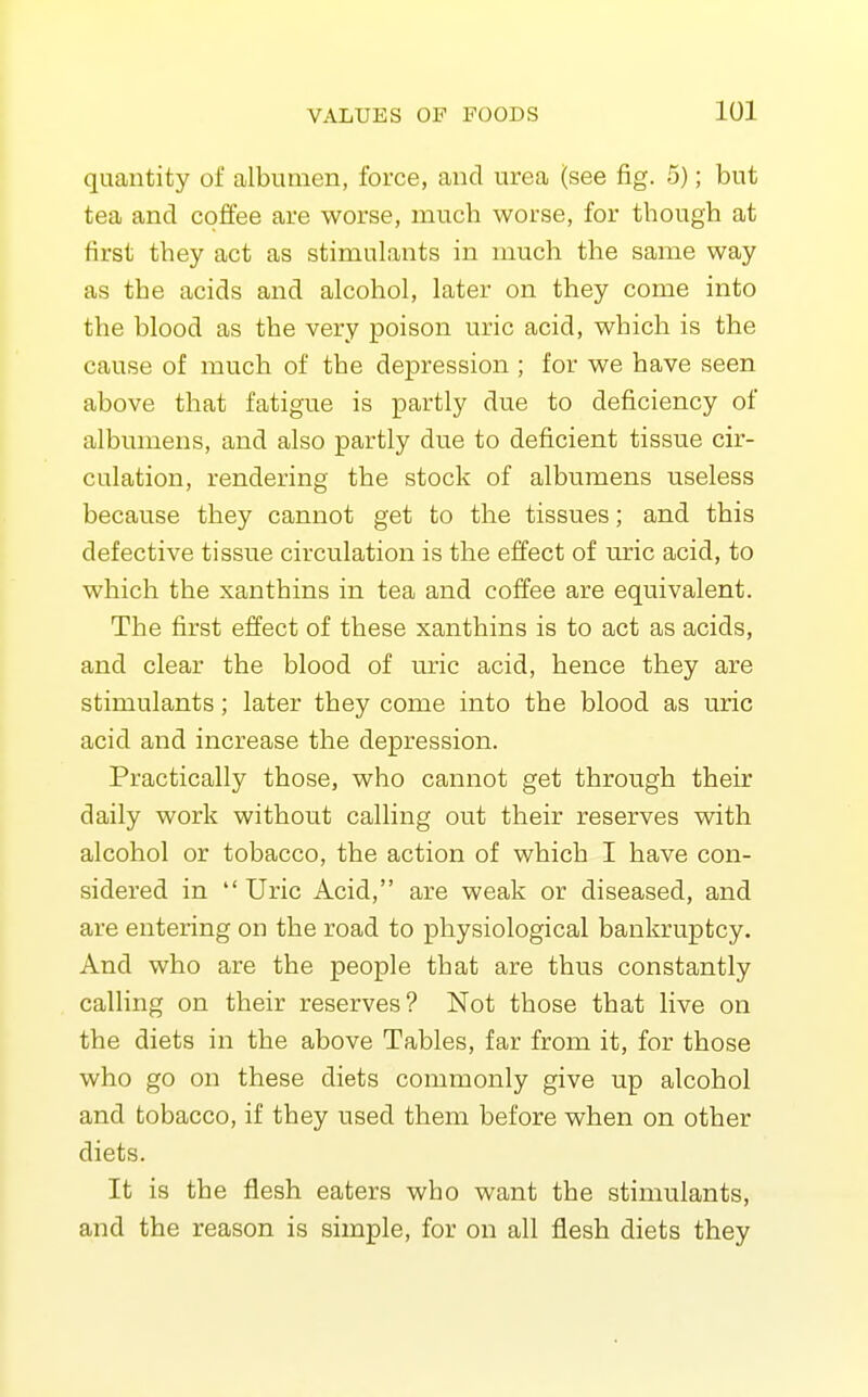 quantity of albumen, force, and urea (see fig. 5); but tea and coffee are worse, much worse, for though at first they act as stimulants in much the same way as the acids and alcohol, later on they come into the blood as the very poison uric acid, which is the cause of much of the depression ; for we have seen above that fatigue is partly due to deficiency of albumens, and also partly due to deficient tissue cir- culation, rendering the stock of albumens useless because they cannot get to the tissues; and this defective tissue circulation is the effect of uric acid, to which the xanthins in tea and coffee are equivalent. The first effect of these xanthins is to act as acids, and clear the blood of uric acid, hence they are stimulants; later they come into the blood as uric acid and increase the depression. Practically those, who cannot get through their daily work without calling out their reserves with alcohol or tobacco, the action of which I have con- sidered in Uric Acid, are weak or diseased, and are entering on the road to physiological bankruptcy. And who are the people that are thus constantly calling on their reserves? Not those that live on the diets in the above Tables, far from it, for those who go on these diets comixionly give up alcohol and tobacco, if they used them before when on other diets. It is the flesh eaters who want the stimulants, and the reason is simple, for on all flesh diets they