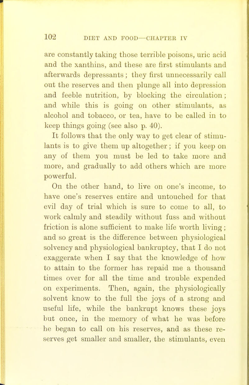 are constantly taking those terrible poisons, uric acid and the xanthins, and these are first stimulants and afterwards depressants ; they first unnecessarily call out the reserves and then plunge all into depression and feeble nutrition, by blocking the circulation; and while this is going on other stimulants, as alcohol and tobacco, or tea, have to be called in to keep things going (see also p. 40). It follows that the only way to get clear of stimu- lants is to give them up altogether ; if you keep on any of them you must be led to take more and more, and gradually to add others which are more powerful. On the other hand, to live on one's income, to have one's reserves entire and untouched for that evil day of trial which is sure to come to all, to work calmly and steadily without fuss and without friction is alone sufficient to make life worth living; and so great is the difference between physiological solvency and physiological bankruptcy, that I do not exaggerate when I say that the knowledge of how to attain to the former has repaid me a thousand times over for all the time and trouble expended on experiments. Then, again, the physiologically solvent know to the full the joys of a strong and useful life, while the bankrupt knows these joys but once, in the memory of what he was before he began to call on his reserves, and as these re- serves get smaller and smaller, the stimulants, even