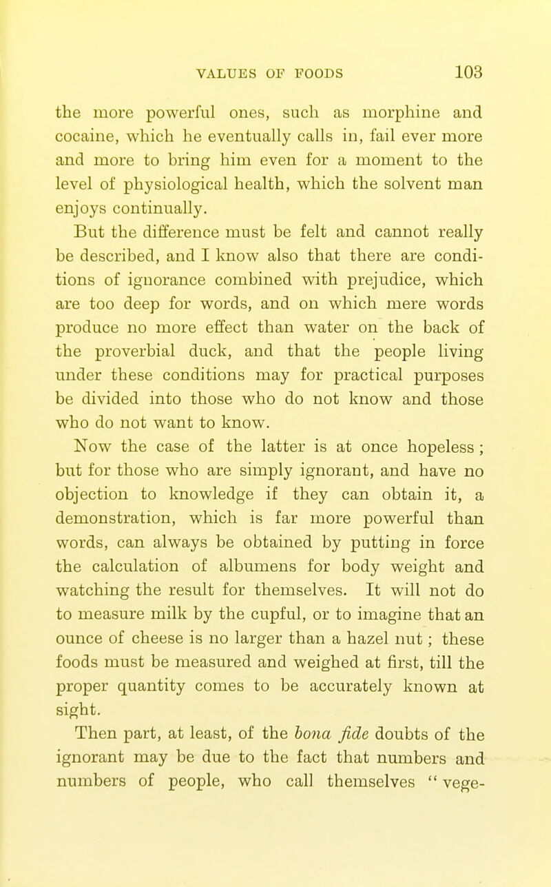 the more powerful ones, such as morphine and cocaine, which he eventually calls in, fail ever more and more to bring him even for a moment to the level of physiological health, which the solvent man enjoys continually. But the difference must be felt and cannot really be described, and I know also that there are condi- tions of ignorance combined with prejudice, which are too deep for words, and on which mere words produce no more effect than water on the back of the proverbial duck, and that the people living under these conditions may for practical purposes be divided into those who do not know and those who do not want to know. Now the case of the latter is at once hopeless; but for those who are simply ignorant, and have no objection to Imowledge if they can obtain it, a demonstration, which is far more powerful than words, can always be obtained by putting in force the calculation of albumens for body weight and watching the result for themselves. It will not do to measure milk by the cupful, or to imagine that an ounce of cheese is no larger than a hazel nut; these foods must be measured and weighed at first, till the proper quantity comes to be accurately known at sight. Then part, at least, of the bona fide doubts of the ignorant may be due to the fact that numbers and numbers of people, who call themselves  vege-