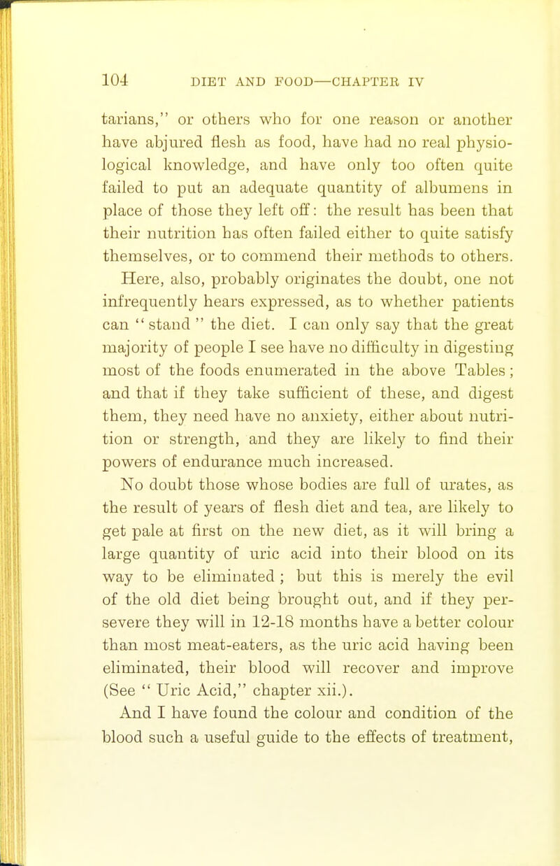 tarians, or others who for one reason or another have abjured flesh as food, have had no real physio- logical knowledge, and have only too often quite failed to put an adequate quantity of albumens in place of those they left off: the result has been that their nutrition has often failed either to quite satisfy themselves, or to commend their methods to others. Here, also, probably originates the doubt, one not infrequently hears expressed, as to whether patients can  stand  the diet. I can only say that the great majority of people I see have no difficulty in digesting most of the foods enumerated in the above Tables ; and that if they take sufficient of these, and digest them, they need have no anxiety, either about nutri- tion or strength, and they are likely to find their powers of endurance much increased. No doubt those whose bodies are full of m'ates, as the result of years of flesh diet and tea, are likely to get pale at first on the new diet, as it will bring a large quantity of uric acid into their blood on its way to be eliminated ; but this is merely the evil of the old diet being brought out, and if they per- severe they will in 12-18 months have abetter colour than most meat-eaters, as the uric acid having been eliminated, their blood will recover and improve (See  Uric Acid, chapter xii.). And I have found the colour and condition of the blood such a useful guide to the effects of treatment.