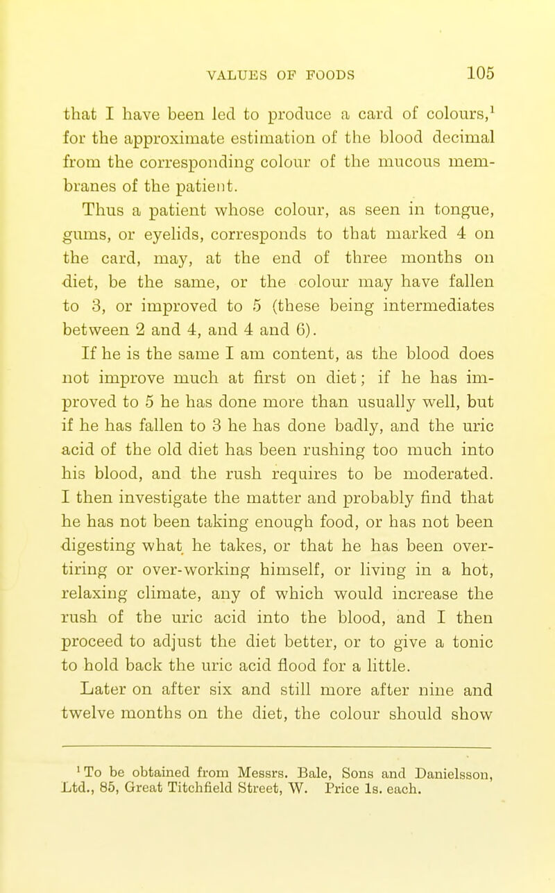 that I have been led to produce a card of colours/ for the approximate estimation of the blood decimal from the corresponding colour of the mucous mem- branes of the patient. Thus a patient whose colour, as seen in tongue, gums, or eyelids, corresponds to that marked 4 on the card, may, at the end of three months on diet, be the same, or the colour may have fallen to 3, or improved to 5 (these being intermediates between 2 and 4, and 4 and 6). If he is the same I am content, as the blood does not improve much at first on diet; if he has im- proved to 5 he has done more than usually well, but if he has fallen to 3 he has done badly, and the uric acid of the old diet has been rushing too much into his blood, and the rush requires to be moderated. I then investigate the matter and probably find that he has not been taking enough food, or has not been digesting what he takes, or that he has been over- tiring or over-working himself, or living in a hot, relaxing climate, any of which would increase the rush of the uric acid into the blood, and I then proceed to adjust the diet better, or to give a tonic to hold back the uric acid flood for a little. Later on after six and still more after nine and twelve months on the diet, the colour should show ' To be obtained from Messrs. Bale, Sons and Danielsson, Ltd., 85, Great Titchfield Street, W. Price Is. each.