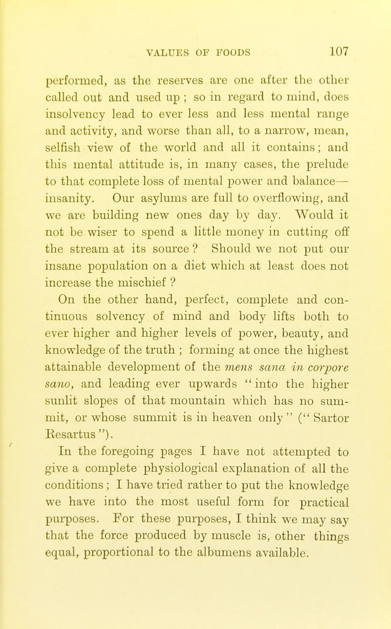 performed, as the reserves are one after the other called out and used up ; so in regard to mind, does insolvency lead to ever less and less mental range and activity, and worse than all, to a narrow, mean, selfish view of the world and all it contains; and this mental attitude is, in many cases, the prelude to that complete loss of mental power and balance— insanity. Our asylums are full to overflowing, and we are building new ones day by day. Would it not be wiser to spend a little money in cutting off the stream at its source ? Should we not put our insane population on a diet which at least does not increase the mischief ? On the other hand, perfect, complete and con- tinuous solvency of mind and body lifts both to ever higher and higher levels of power, beauty, and knowledge of the truth ; forming at once the highest attainable development of the viens sana in coTjJore sano, and leading ever upwards  into the higher sunlit slopes of that mountain which has no sum- mit, or whose summit is in heaven only  ( Sartor Eesartus )• In the foregoing pages I have not attempted to give a complete physiological explanation of all the conditions ; I have tried rather to put the knowledge we have into the most useful form for practical purposes. For these purposes, I think we may say that the force produced by muscle is, other things equal, proportional to the albumens available.