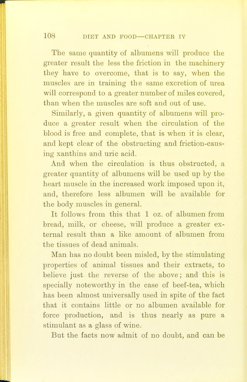 The same quantity of albumens will produce the greater result the less the friction in the machinery they have to overcome, that is to say, when the muscles are in training the same excretion of urea will correspond to a greater number of miles covered, than when the muscles are soft and out of use. Similarly, a given quantity of albumens will pro- duce a greater result when the circulation of the blood is free and complete, that is when it is clear, and kept clear of the obstructing and friction-caus- ing xanthins and uric acid. And when the circulation is thus obstructed, a greater quantity of albumens will be used up by the heart muscle in the increased work imposed upon it, and, therefore less albumen will be available for the body muscles in general. It follows from this that 1 oz. of albumen from bread, milk, or cheese, will produce a greater ex- ternal result than a like amount of albumen from the tissues of dead animals. Man has no doubt been misled, by the stimulating properties of animal tissues and their extracts, to believe just the reverse of the above; and this is specially noteworthy in the case of beef-tea, which has been almost universally used in spite of the fact that it contains little or no albumen available for force production, and is thus nearly as pure a stimulant as a glass of wine. But the facts now admit of no doubt, and can be