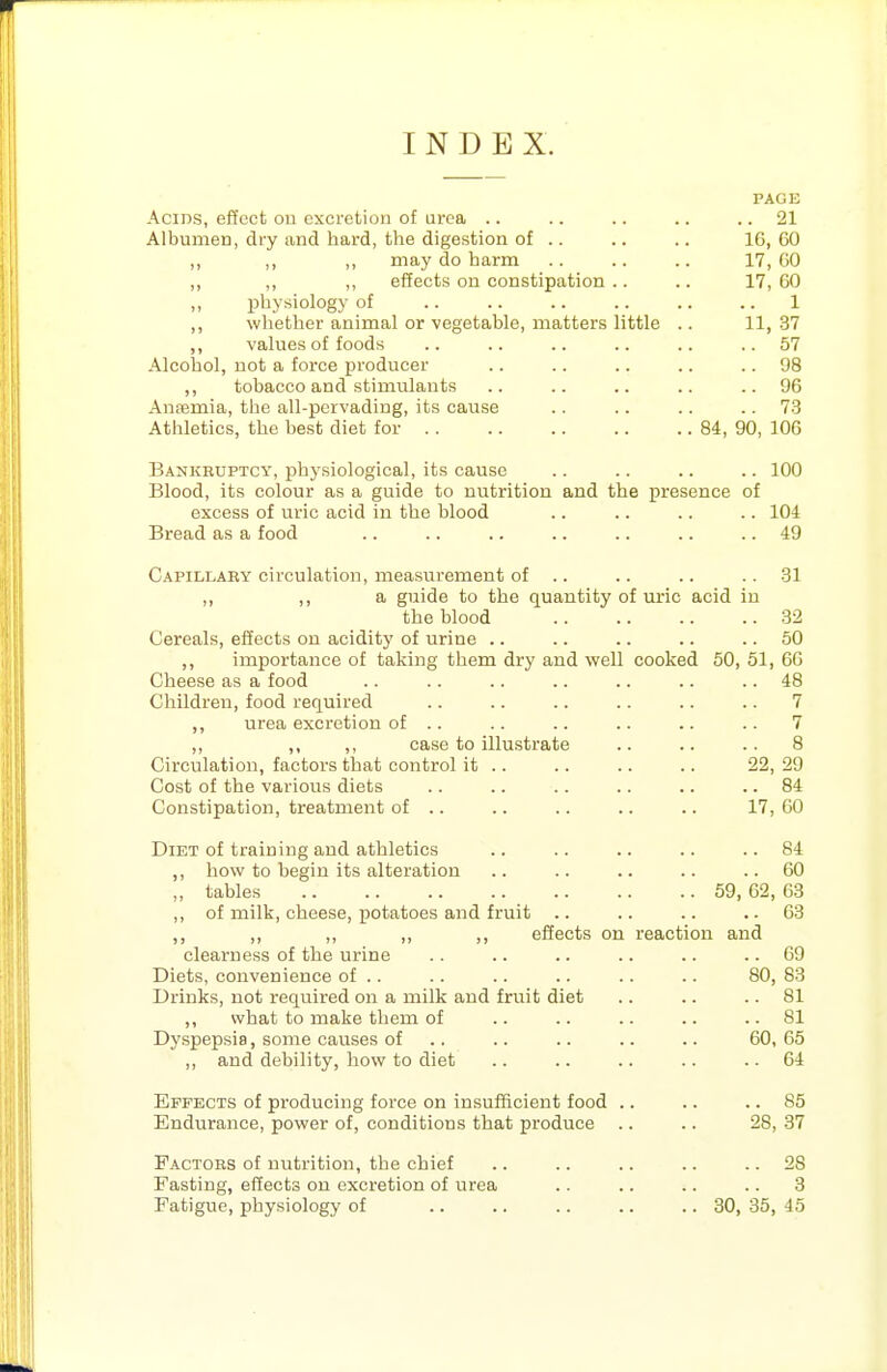 INDEX. PAGE Acids, effect on excretion of urea .. .. .. .. .. 21 Albumen, dry and hard, the digestion of .. .. .. 16,60 ,, ,, ,, may do harm .. .. .. 17, GO ,, ,, ,, effects on constipation .. .. 17, 60 physiology of 1 ,, whether animal or ■vegetable, matters little .. 11,37 ,, values of foods .. .. .. .. .. ..57 Alcohol, not a force producer .. .. .. .. .. 98 ,, tobacco and stimulants .. .. .. .. .. 96 AuEemia, the all-pcrvading, its cause .. .. .. .. 73 Athletics, the best diet for 84, 90, 106 Bankbuptcy, physiological, its cause .. .. .. .. 100 Blood, its colour as a guide to nutrition and the presence of excess of uric acid in the blood .. .. .. .. 104 Bread as a food .. .. .. .. .. .. .. 49 Capillary circulation, measurement of .. .. .. .. 31 ,, ,, a guide to the quantity of uric acid in the blood 32 Cereals, effects on acidity of urine .. .. .. .. .. 50 importance of taking them dry and well cooked 50, 51, 66 Cheese as a food .. .. .. .. .. .. .. 48 Children, food required .. .. .. .. .. .. 7 ,, urea excretion of .. .. .. .. .. .. 7 ,, ,, ,, case to illustrate .. .. .. 8 Circulation, factors that control it .. .. .. .. 22, 29 Cost of the various diets .. .. .. .. .. .. 84 Constipation, treatment of .. .. .. .. .. 17, 60 Diet of training and athletics .. .. .. .. .. 84 ,, how to begin its alteration .. .. .. .. ..60 ,, tables 59, 62, 63 ,, of milk, cheese, potatoes and fruit .. .. .. .. 63 ,, ,, „ ,, effects on reaction and clearness of the urine .. .. .. .. .. .. 69 Diets, convenience of .. .. .. .. .. .. 80, 83 Drinks, not required on a milk and fruit diet .. .. .. 81 ,, what to make them of .. .. .. .. .. 81 Dyspepsia, some causes of .. .. .. .. .. 60, 65 ,, and debility, how to diet .. .. .. .. .. 64 Effects of producing force on insufficient food .. .. .. 85 Endurance, power of, conditions that produce .. .. 28, 37 Factors of nutrition, the chief .. .. .. .. .. 28 Fasting, effects on excretion of urea .. .. .. .. 8 Fatigue, physiology of .. .. .. .. .. 30, 35, 45