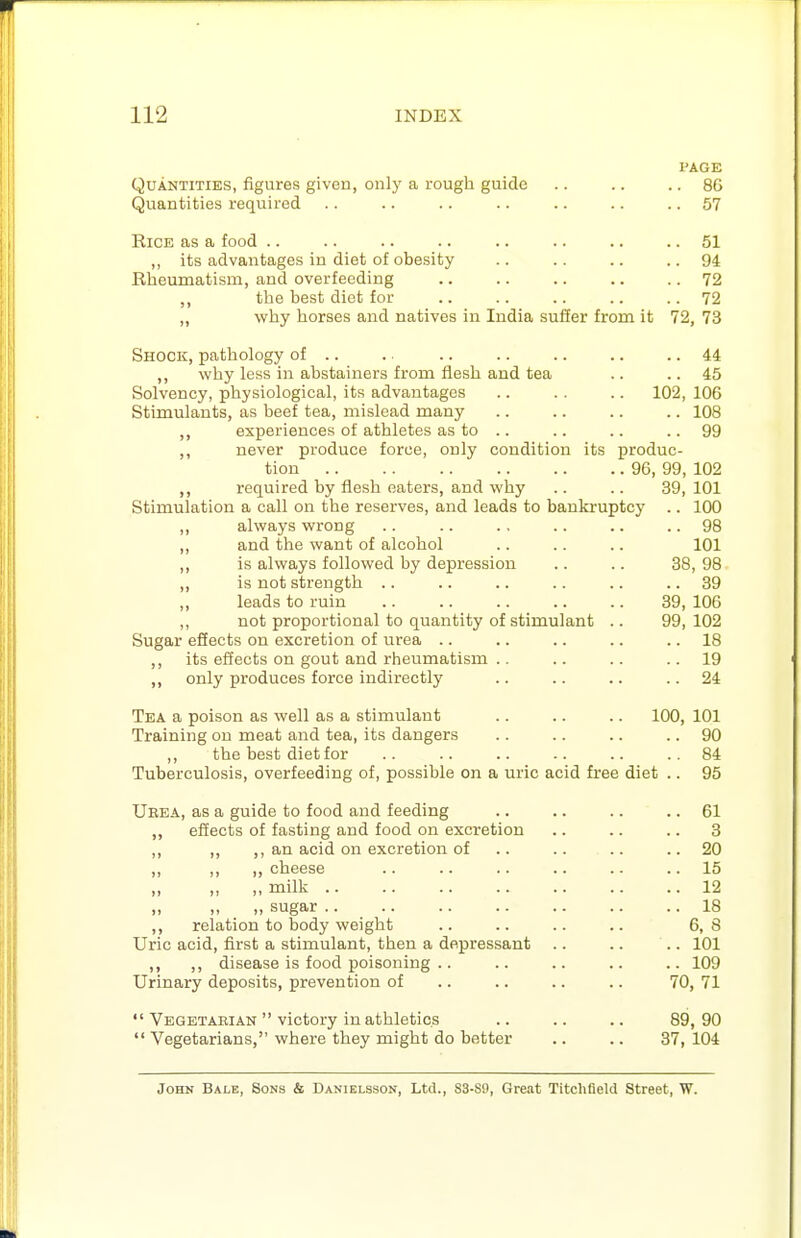 PAGE Quantities, figures given, only a rough guide 86 Quantities required .. .. .. .. .. .. .. 57 Rice as a food .. .. .. .. .. .. .. .. 51 ,, its advantages in diet of obesity .. .. .. .. 94 Rheumatism, and overfeeding .. .. .. .. .. 72 the best diet for .. .. ,. .. .. 72 ,, why horses and natives in India suffer from it 72, 73 Shock, pathology of .. .. .. .. .. .. .. 44 ,, why less in abstainers from flesh and tea .. .. 45 Solvency, physiological, its advantages .. .. .. 102, 106 Stimulants, as beef tea, mislead many .. .. .. .. 108 ,, experiences of athletes as to .. .. .. ..99 ,, never produce force, only condition its produc- tion 96, 99, 102 ,, required by flesh eaters, and why .. .. 39, 101 Stimulation a call on the reserves, and leads to bankruptcy .. 100 „ always wrong .. .. ., .. .. .. 98 ,, and the want of alcohol .. .. .. 101 is always followed by depression .. .. 38, 98 is not strength .. .. .. .. .. .. 39 „ leads to ruin .. .. .. .. .. 39, 106 ,, not proportional to quantity of stimulant .. 99, 102 Sugar efiects on excretion of urea .. .. .. .. .. 18 ,, its effects on gout and rheumatism .. .. .. ..19 ,, only produces force indirectly .. .. .. .. 24 Tea a poison as well as a stimulant .. .. .. 100, 101 Training on meat and tea, its dangers .. .. .. .. 90 ,, the best diet for .. .. .. .. .. ..84 Tuberculosis, overfeeding of, possible on a uric acid free diet .. 95 Ueea, as a guide to food and feeding .. .. .. .. 61 ef!ects of fasting and food on excretion .. .. .. 3 ,, ,, ,, an acid on excretion of .. .. .. ..20 ,, ,, cheese .. .. .. .. .. .. 15 milk 12 sugar 18 ,, relation to body weight .. .. .. .. 6,8 Uric acid, first a stimulant, then a depressant .. .. .. 101 ,, ,, disease is food poisoning .. .. .. .. .. 109 Urinary deposits, prevention of .. .. .. .. 70, 71  Vegetarian  victory in athletics .. .. .. 89,90  Vegetarians, where they might do better .. .. 37, 104 John Bale, Sons & Danielsson, Ltd., S3-S0, Great Titchfield Street, W.