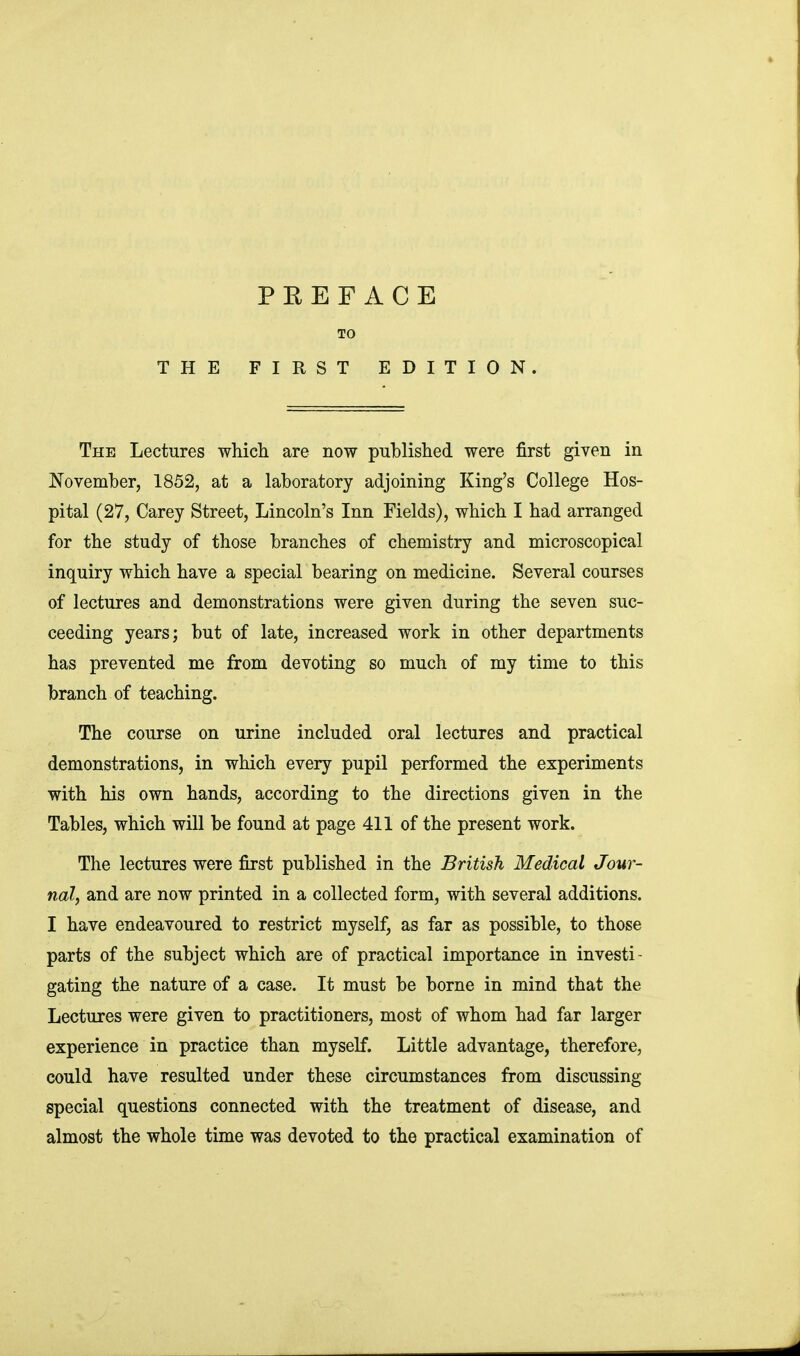 TO THE FIRST EDITION. The Lectures which are now published were first given in November, 1852, at a laboratory adjoining King's College Hos- pital (27, Carey Street, Lincoln's Inn Fields), which I had arranged for the study of those branches of chemistry and microscopical inquiry which have a special bearing on medicine. Several courses of lectures and demonstrations were given during the seven suc- ceeding years; but of late, increased work in other departments has prevented me from devoting so much of my time to this branch of teaching. The course on urine included oral lectures and practical demonstrations, in which every pupil performed the experiments with his own hands, according to the directions given in the Tables, which will be found at page 411 of the present work. The lectures were first published in the British Medical Jour- nal, and are now printed in a collected form, with several additions. I have endeavoured to restrict myself, as far as possible, to those parts of the subject which are of practical importance in investi- gating the nature of a case. It must be borne in mind that the Lectures were given to practitioners, most of whom had far larger experience in practice than myself. Little advantage, therefore, could have resulted under these circumstances from discussing special questions connected with the treatment of disease, and almost the whole time was devoted to the practical examination of