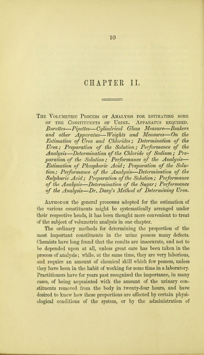 CHAPTER II. The Volumetric Process of Analysis for estimating some OF THE Constituents of Urine. Apparatus required. Burettes—Pipettes—Cylindrical Glass Measure—Beakers and other Apparatus—Weights and Measures—On the Estimation of Urea and Chlorides; Determination of the Urea; Preparation of the Solution; Performance of the Analysis—Determination of the Chloride of Sodium ; Pre- paration of the Solution; Performance of the A?ialysis— Estimation of Phosphoric Acid; Preparation of the Solu- tion; Performance of the Analysis—Determiriation of the Sulphuric Acid; Preparation of the Solution; Performance of the Analysis—Determination of the Sugar; Performance of the Analysis—Dr. Davy^s Method of Determining Urea. Although the general processes adopted for the estimation of the various constituents might he systematically arranged under their respective heads, it has heen thought more convenient to treat of the subject of volumetric analysis in one chapter. The ordinary methods for determining the proportion of the most important constituents in the urine possess many defects. Chemists have long found that the results are inaccurate, and not to he depended upon at all, unless great care has heen taken in the process of analysis; while, at the same time, they are very laborious, and require an amount of chemical skill which few possess, unless they have been in the habit of working for some time in a laboratory. Practitioners have for years past recognised the importance, in many cases, of being acquainted with the amount of the urinary con- stituents removed from the body in twenty-four hours, and have desired to know how these proportions are affected by certain physi- ological conditions of the system, or by the administration of