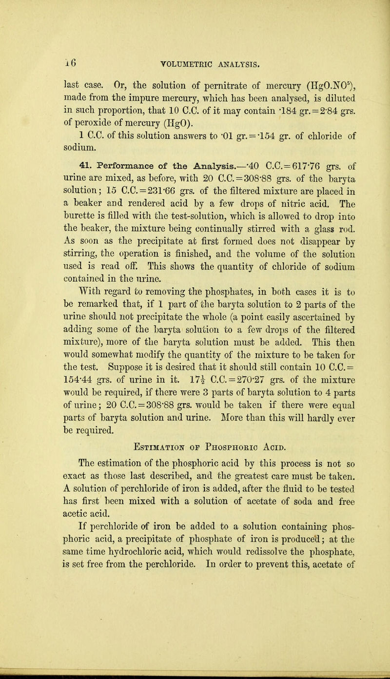 last case. Or, the solution of pernitrate of mercury (HgO.NO^), made from the impure mercury, wliich has been analysed, is diluted in such proportion, that 10 C.C. of it may contain -184 gr. = 2-84 grs. of peroxide of mercury (IlgO). 1 C.C. of this solution answers to 01 gr. = '154 gr. of chloride of sodium. 41. Performance of the Analysis.—'40 C.C. = 61776 grs. of urine are mixed, as before, with 20 C.C. = 308-88 grs. of the baryta solution; 15 C.C. = 231*66 grs. of the filtered mixture are placed in a beaker and rendered acid by a few drops of nitric acid. The burette is filled with the test-solution, which is allowed to drop into the beaker, the mixture being continually stirred with a glass rod. As soon as the precipitate at first formed does not disappear by stirring, the operation is finished, and the volume of the solution used is read oiF. This shows the quantity of chloride of sodium contained in the urine. With regard to removing the phosphates, in both cases it is to be remarked that, if 1 part of the baryta solution to 2 parts of the urine should not precipitate the whole (a point easily ascertained by adding some of the baryta solution to a few drops of the filtered mixture), more of the baryta solution must be added. This then would somewhat modify the quantity of the mixture to be taken for the test. Suppose it is desired that it should still contain 10 C.C.= 154-44 grs. of urine in it. I7i C.C. = 270'27 grs. of the mixture would be required, if there were 3 parts of baryta solution to 4 parts of urine; 20 C.C. = 30888 grs. would be taken if there were equal parts of baryta solution and urine. More than this will hardly ever be required. Estimation op Phosphorio Acid. The estimation of the phosphoric acid by this process is not so exact as those last described, and the greatest care must be taken. A solution of perchloride of iron is added, after the fluid to be tested has first been mixed with a solution of acetate of soda and free acetic acid. If perchloride of iron be added to a solution containing phos- phoric acid, a precipitate of phosphate of iron is produced; at the same time hydrochloric acid, which would redissolve the phosphate, is set free from the perchloride. In order to prevent this, acetate of