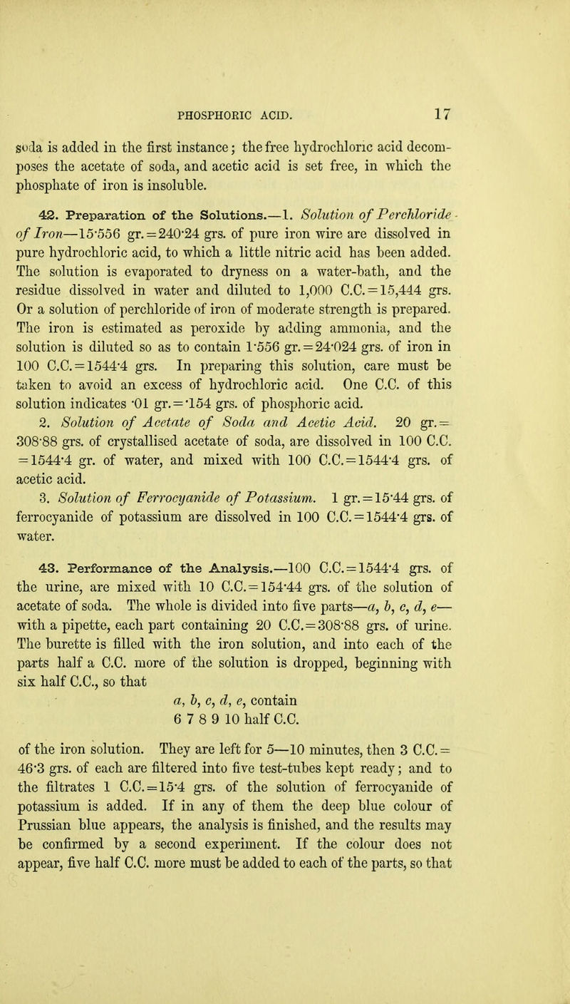 soda is added in the first instance; the free hydrochloric acid decom- poses the acetate of soda, and acetic acid is set free, in which the phosphate of iron is insoluhle. 42. Preparation of the Solutions.—1. Solution of Per chloride ■ of Iron—15*556 gr. = 240*24 grs, of pure iron wire are dissolved in pure hydrochloric acid, to which a little nitric acid has been added. The solution is evaporated to dryness on a water-bath, and the residue dissolved in water and diluted to 1,000 C.C. = 15,444 grs. Or a solution of perchloride of iron of moderate strength is prepared. The iron is estimated as peroxide by adding ammonia, and the solution is diluted so as to contain 1*556 gr. = 24*024 grs. of iron in 100 C.C. = 1544*4 grs. In preparing this solution, care must be taken to avoid an excess of hydrochloric acid. One C.C. of this solution indicates *01 gr. = *154 grs. of phosphoric acid. 2. Solution of Acetate of Soda and Acetic Acid. 20 gr, = 308*88 grs. of crystallised acetate of soda, are dissolved in 100 C.C. = 1544*4 gr. of water, and mixed with 100 C.C. = 1544*4 grs. of acetic acid. 3. Solution of Ferrocyanide of Potassium. 1 gr. = 15*44 grs. of ferrocyanide of potassium are dissolved in 100 C.C. = 1544*4 grs. of water. 43. Performance of the Analysis.—100 C.C. = 1544*4 grs. of the urine, are mixed with 10 C.C. = 154*44 grs. of the solution of acetate of soda. The whole is divided into five parts—a, b, c, d, e— with a pipette, each part containing 20 C.C.=308*88 grs. of urine. The burette is filled with the iron solution, and into each of the parts half a C.C. more of the solution is dropped, beginning with six half C.C, so that a, b, c, d, e, contain 6 7 8 9 10 half C.C. of the iron solution. They are left for 5—10 minutes, then 3 C.C.= 46*3 grs. of each are filtered into five test-tubes kept ready; and to the filtrates 1 C.C. = 15*4 grs. of the solution of ferrocyanide of potassium is added. If in any of them the deep blue colour of Prussian blue appears, the analysis is finished, and the results may be confirmed by a second experiment. If the colour does not appear, five half C.C. more must be added to each of the parts, so that