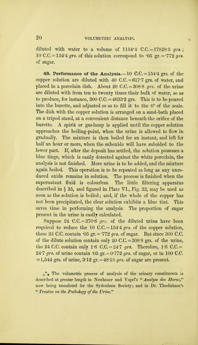 diluted with water to a volume of 1154'4 C.C. = 17828'5 grs.; 10 C.C. = 154'4 grs. of this solution correspond to '05 gr. = '772 gr8. of sugar. 48. Performance of tlie Analysis.—10 C.C. = 154*4 grs. of the copper solution are diluted with 40 C.C. = 617-7 grs. of water, and placed in a porcelain dish. About 20 C.C. = 308'8 grs. of the urine are diluted with from ten to twenty times their bulk of water, so as to produce, for instance, 300 C.C. = 4633-2 grs. This is to be poured into the burette, and adjusted so as to fill it to the 0° of the scale. The dish with the copper solution is arranged on a sand-bath placed on a tripod stand, at a convenient distance beneath the orifice of the burette. A spirit or gas-lamp is ai)plied until the copper solution approaches the boiling-point, when the urine is allowed to flow in gradually. The mixture is then boiled for an instant, and left for half an hour or more, when the suboxide will have subsided to the lower part. If, after the deposit has settled, the solution possesses a blue tinge, which is easily detected against the white porcelain, the analysis is not finished. More urine is to be added, and the mixture again boiled. This operation is to be repeated as long as any unre- duced oxide remains in solution. The process is finished when the supernatant fluid is colourless. The little filtering apparatus described in § 35, and figured in Plate VI., Fig. 32, may be used as soon as the solution is boiled; and, if the whole of the copper has not been precipitated, the clear solution exhibits a blue tint. This saves time in performing the analysis. The proportion of sugar present in the urine is easily calculated. Suppose 24 C.C. = 370'6 gns. of the diluted urine have been required to reduce the 10 C.C. = 154*4 ^rs. of the copper solution, these 24 C.C. contain 05 gr. = '772 grs. of sugar. But since 300 C.C. of the dilute solution contain only 20 C.C. = 308*8 grs. of the urine, the 24 C.C. contain only 1*6 C.C. = 24*7 grs. Therefore, 1*6 C.C.= 24*7 grs. of urine contain '05 gr. = 0*772 grs. of sugar, or in 100 C.C. = 1,544 grs. of urine, 3*12 gr. = 48*18 grs. of sugar are present. The volumetric process of analysis of the urinary constituents is described at greater length in Neubauer and VogeFs  Analyse des Harns,^'' now being translated for the Sydenham Society; and in Dr. Thudichum's  Treatise on the Pathology of the Urine.''''