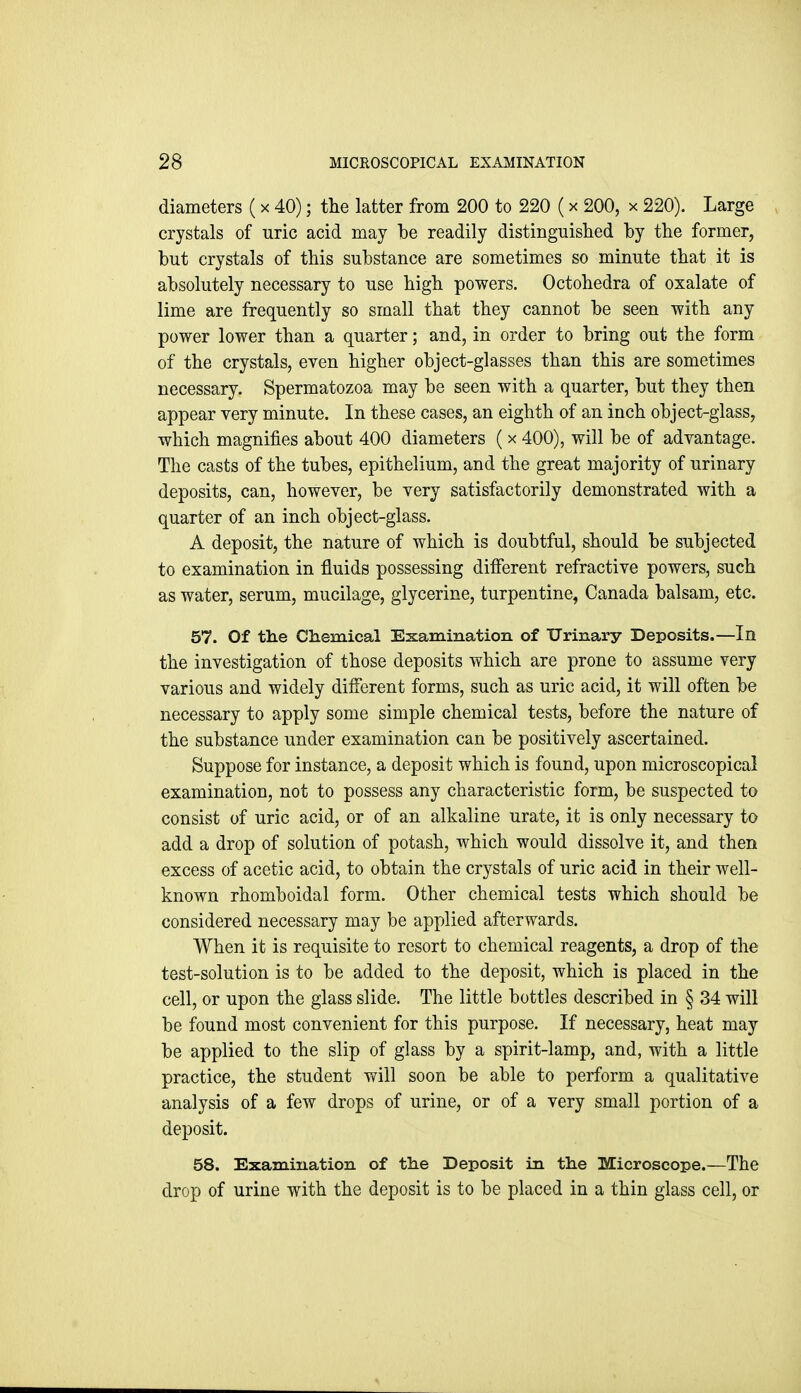 diameters (x 40); the latter from 200 to 220 (x 200, x 220). Large crystals of uric acid may be readily distinguislied by the former, but crystals of this substance are sometimes so minute that it is absolutely necessary to use high powers. Octohedra of oxalate of lime are frequently so small that they cannot be seen with any power lower than a quarter; and, in order to bring out the form of the crystals, even higher object-glasses than this are sometimes necessary. Spermatozoa may be seen with a quarter, but they then appear very minute. In these cases, an eighth of an inch object-glass, which magnifies about 400 diameters ( x 400), will be of advantage. The casts of the tubes, epithelium, and the great majority of urinary deposits, can, however, be very satisfactorily demonstrated with a quarter of an inch object-glass. A deposit, the nature of which is doubtful, should be subjected to examination in fluids possessing different refractive powers, such as water, serum, mucilage, glycerine, turpentine, Canada balsam, etc. 57. Of tlie Chemical Examination of Urinary Deposits.—In the investigation of those deposits which are prone to assume very various and widely difierent forms, such as uric acid, it will often be necessary to apply some simple chemical tests, before the nature of the substance under examination can be positively ascertained. Suppose for instance, a deposit which is found, upon microscopical examination, not to possess any characteristic form, be suspected to consist of uric acid, or of an alkaline urate, it is only necessary to add a drop of solution of potash, which would dissolve it, and then excess of acetic acid, to obtain the crystals of uric acid in their well- known rhomboidal form. Other chemical tests which should be considered necessary may be applied afterwards. When it is requisite to resort to chemical reagents, a drop of the test-solution is to be added to the deposit, which is placed in the cell, or upon the glass slide. The little bottles described in § 34 will be found most convenient for this purpose. If necessary, heat may be applied to the slip of glass by a spirit-lamp, and, with a little practice, the student will soon be able to perform a qualitative analysis of a few drops of urine, or of a very small portion of a deposit. 58. Examination of ttie Deposit in the Microscope.—The drop of urine with the deposit is to be placed in a thin glass cell, or