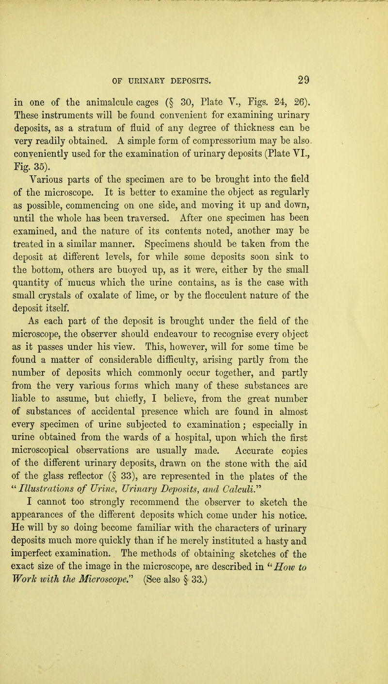 in one of tlie animalcule cages (§ 30, Plate V., Figs. 24, 26). These instruments will be found convenient for examining urinary deposits, as a stratum of fluid of any degree of thickness can be very readily obtained. A simple form of compressorium may be also, conveniently used for the examination of urinary deposits (Plate VI., Fig. 35). Various parts of the specimen are to be brought into the field of the microscope. It is better to examine the object as regularly as possible, commencing on one side, and moving it up and down, until the whole has been traversed. After one specimen has been examined, and the nature of its contents noted, another may be treated in a similar manner. Specimens should be taken from the deposit at different levels, for while some deposits soon sink to the bottom, others are buoyed up, as it were, either by the small quantity of mucus which the urine contains, as is the case with small crystals of oxalate of lime, or by the flocculent nature of the deposit itself. As each part of the deposit is brought under the field of the microscope, the observer should endeavour to recognise every object as it passes under his view. This, however, will for some time be found a matter of considerable difiiculty, arising partly from the number of deposits which commonly occur together, and partly from the very various forms which many of these substances are liable to assume, but chiefly, I believe, from the great number of substances of accidental presence which are found in almost every specimen of urine subjected to examination; especially in urine obtained from the wards of a hospital, upon which the first microscopical observations are usually made. Accurate copies of the difierent urinary deposits, drawn on the stone with the aid of the glass reflector (§ 33), are represented in the plates of the  Illustrations of Urine, Urinary Deposits, and Calculi.'''' I cannot too strongly recommend the observer to sketch the appearances of the different deposits which come under his notice. He will by so doing become familiar with the characters of urinary deposits much more quickly than if he merely instituted a hasty and imperfect examination. The methods of obtaining sketches of the exact size of the image in the microscope, are described in How to Work with the Microscope^ (See also § 33.)