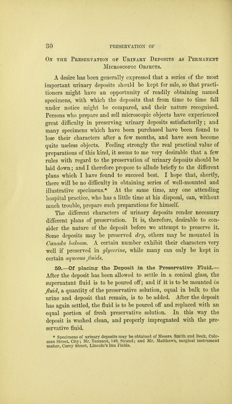 On the Preservation of Urinary Deposits as Permanent Microscopic Objects. A desire has been generally expressed that a series of the most important urinary deposits should be kept for sale, so that practi- tioners might have an opportunity of readily obtaining named specimens, with which the deposits that from time to time fall under notice might be compared, and their nature recognised. Persons who prepare and sell microscopic objects have experienced great difficulty in preserving urinary deposits satisfactorily; and many specimens which have been purchased have been found to lose their characters after a few months, and have soon become quite useless objects. Feeling strongly the real practical value of preparations of this kind, it seems to me very desirable that a few rules with regard to the preservation of urinary deposits should be laid down; and I therefore propose to allude briefly to the different plans which I have found to succeed best. I hope that, shortly, there will be no difficulty in obtaining series of well-mounted and illustrative specimens.* At the same time, any one attending hospital practice, who has a little time at his disposal, can, without much trouble, prepare such preparations for himself. The different characters of urinary deposits render necessary different plans of preservation. It is, therefore, desirable to con- sider the nature of the deposit before we attempt to preserve it. Some deposits may be preserved dry, others may be mounted in Canada balsam. A certain number exhibit their characters very well if preserved in glycerine, while many can only be kept in certain aqueous fluids. 59.—Of placing- tlie Deposit in the Preservative Fluid.— After the deposit has been allowed to settle in a conical glass, the supernatant fluid is to be poured off; and if it is to be mounted in Jiuid, a quantity of the preservative solution, equal in bulk to the urine and deposit that remain, is to be added. After the deposit has again settled, the fluid is to be poured off and replaced with an equal portion of fresh preservative solution. In this way the deposit is washed clean, and properly impregnated with the pre- servative fluid. * Specimens of urinary deposits may be obtained of Messrs. Smith and Beck, Cole- man Street, City; Mr. Tennant, 149, Strand; and Mr. Matthews, surgical instrument maker, Carey Street, Lincoln's Inn Fields.