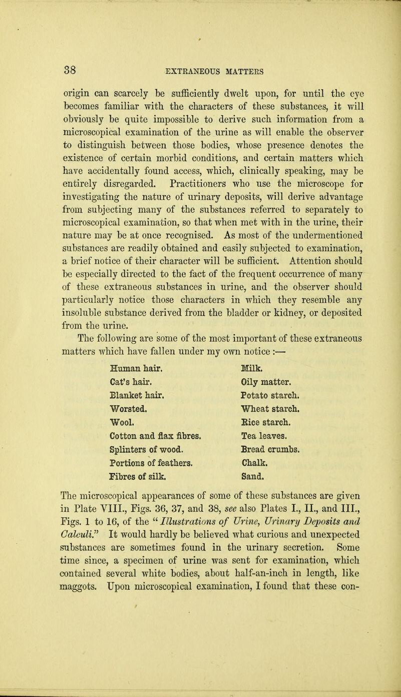 origin can scarcely be sulficiently dwelt upon, for until the eye becomes familiar with the characters of these substances, it will obviously be quite impossible to derive such information from a microscopical examination of the urine as will enable the observer to distinguish between those bodies, whose presence denotes the existence of certain morbid conditions, and certain matters which have accidentally found access, which, clinically speaking, may be entirely disregarded. Practitioners who use the microscope for investigating the nature of urinary deposits, will derive advantage from subjecting many of the substances referred to separately to microscopical examination, so that when met with in the urine, their nature may be at once recognised. As most of the undermentioned substances are readily obtained and easily subjected to examination, a brief notice of their character will be sufficient. Attention should be especially directed to the fact of the frequent occurrence of many of these extraneous substances in urine, and the observer should particularly notice those characters in which they resemble any insoluble substance derived from the bladder or kidney, or deposited from the urine. The following are some of the most important of these extraneous matters which have fallen under my own notice :— The microscopical appearances of some of these substances are given in Plate VIII., Figs. 36, 37, and 38, see also Plates I., II., and III, Figs. 1 to 16, of the  Illustrations of Urine, Urinary Deposits mid Calculi. It would hardly be believed what curious and unexpected substances are sometimes found in the urinary secretion. Some time since, a specimen of urine was sent for examination, which contained several white bodies, about half-an-inch in length, like maggots. Upon microscopical examination, I found that these con- Human hair. Cat's hair. Blanket hair. Worsted. Wool. Cotton and flax fibres. Splinters of wood. Portions of feathers. Fibres of silk. Milk. Oily matter. Potato starch. Wheat starch. Eice starch. Tea leaves. Bread crumbs. Chalk. Sand.