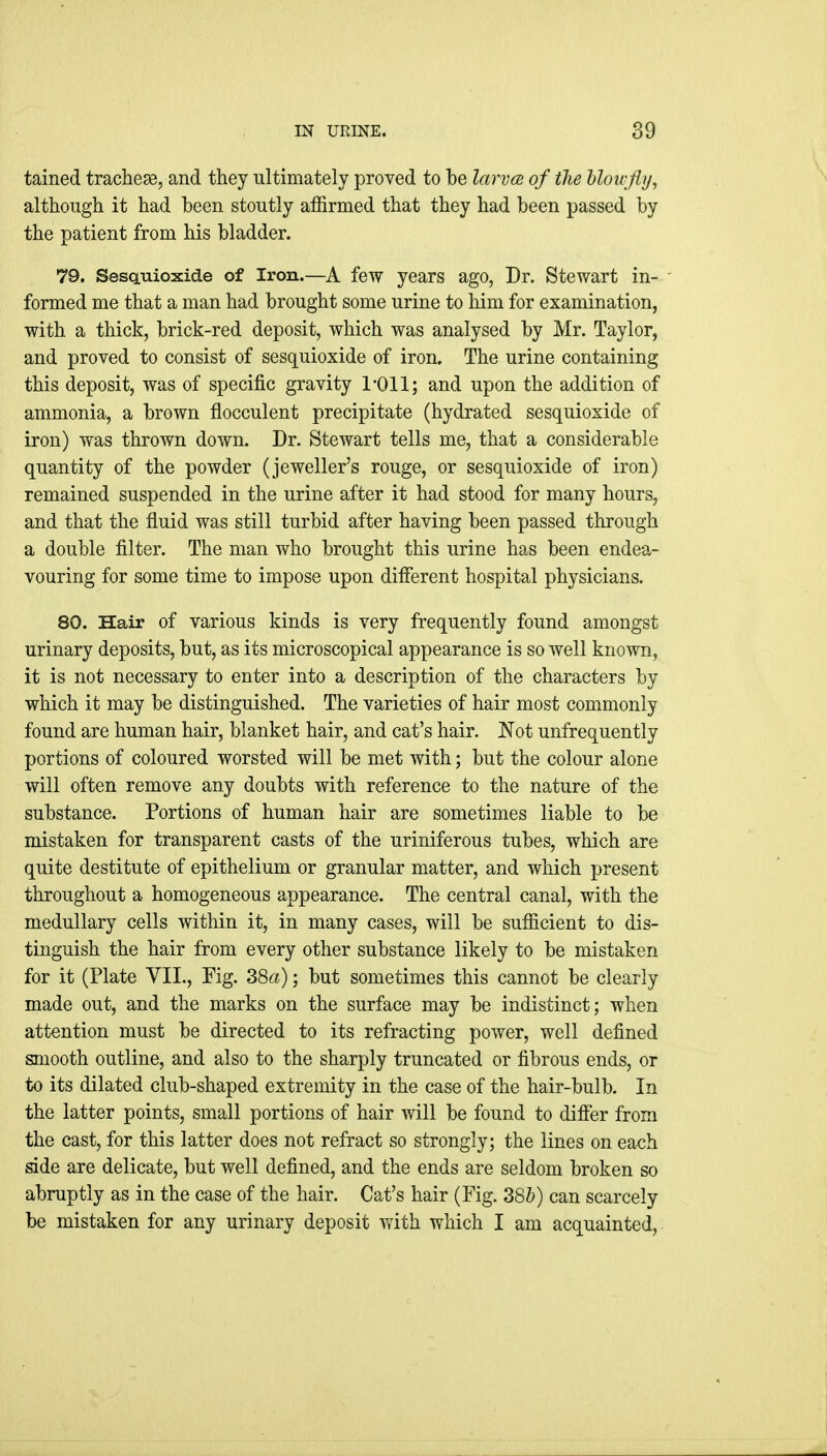 tained trachese, and they ultimately proved to be larvoi of the Moivflt/, although it had been stoutly affirmed that they had been passed by the patient from his bladder. 79. SescLTiioxide of Iron.—A few years ago, Dr. Stewart in- - formed me that a man had brought some urine to him for examination, with a thick, brick-red deposit, which was analysed by Mr. Taylor, and proved to consist of sesquioxide of iron. The urine containing this deposit, was of specific gravity I'Oll; and upon the addition of ammonia, a brown flocculent precipitate (hydrated sesquioxide of iron) was thrown down. Dr. Stewart tells me, that a considerable quantity of the powder (jeweller's rouge, or sesquioxide of iron) remained suspended in the urine after it had stood for many hours, and that the fluid was still turbid after having been passed through a double filter. The man who brought this urine has been endea- vouring for some time to impose upon different hospital physicians. 80. Hair of various kinds is very frequently found amongst urinary deposits, but, as its microscopical appearance is so well known, it is not necessary to enter into a description of the characters by which it may be distinguished. The varieties of hair most commonly found are human hair, blanket hair, and cat's hair, l^ot unfrequently portions of coloured worsted will be met with; but the colour alone will often remove any doubts with reference to the nature of the substance. Portions of human hair are sometimes liable to be mistaken for transparent casts of the uriniferous tubes, which are quite destitute of epithelium or granular matter, and which present throughout a homogeneous appearance. The central canal, with the medullary cells within it, in many cases, will be sufficient to dis- tinguish the hair from every other substance likely to be mistaken for it (Plate VII., Fig. 38a); but sometimes this cannot be clearly made out, and the marks on the surface may be indistinct; when attention must be directed to its refracting power, well defined smooth outline, and also to the sharply truncated or fibrous ends, or to its dilated club-shaped extremity in the case of the hair-bulb. In the latter points, small portions of hair will be found to difier from the cast, for this latter does not refract so strongly; the lines on each side are delicate, but well defined, and the ends are seldom broken so abruptly as in the case of the hair. Cat's hair (Fig. 38h) can scarcely be mistaken for any urinary deposit with which I am acquainted.