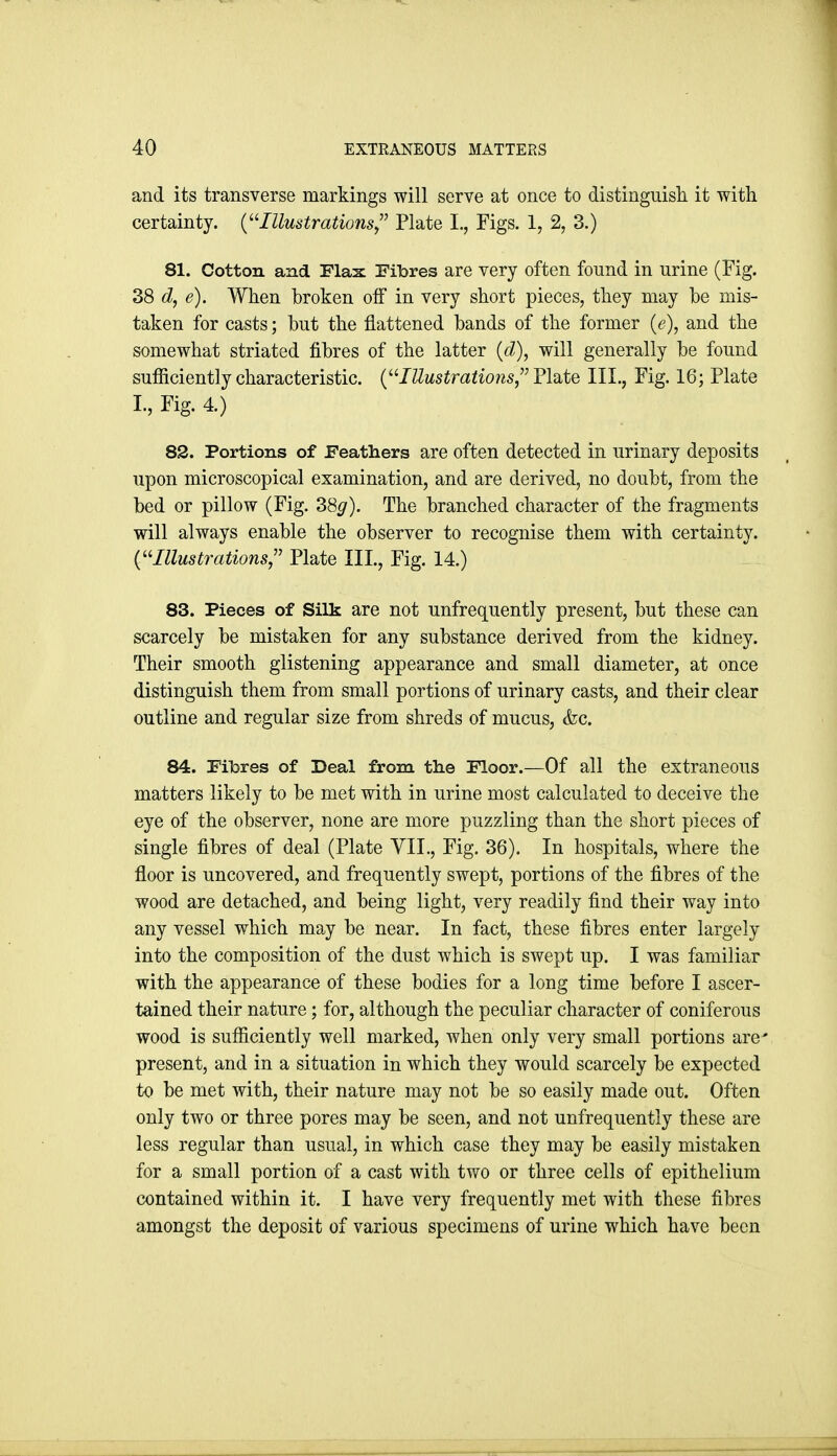 and its transverse markings will serve at once to distinguisli it with certainty. {^'-Illustrations,^^ Plate L, Figs. 1, 2, 3.) 81. Cotton and Flax Fibres are very often found in urine (Fig. 38 d, e). When broken off in very short pieces, they may be mis- taken for casts; but the flattened bands of the former {e), and the somewhat striated fibres of the latter {d), will generally be found sufficiently characteristic. (JZZi^siraiiows, Plate III., Fig. 16; Plate I., Fig. 4.) 82. Portions of Feathers are often detected in urinary deposits upon microscopical examination, and are derived, no doubt, from the bed or pillow (Fig. 38^). The branched character of the fragments will always enable the observer to recognise them with certainty. {''Illustrations,'' Plate III., Fig. 14.) 83. Pieces of Silk are not unfrequently present, but these can scarcely be mistaken for any substance derived from the kidney. Their smooth glistening appearance and small diameter, at once distinguish them from small portions of urinary casts, and their clear outline and regular size from shreds of mucus, (fee. 84. Fibres of Deal from the Floor.—Of all the extraneous matters likely to be met with in urine most calculated to deceive the eye of the observer, none are more puzzling than the short pieces of single fibres of deal (Plate VII., Fig. 36). In hospitals, where the floor is uncovered, and frequently swept, portions of the fibres of the wood are detached, and being light, very readily find their way into any vessel which may be near. In fact, these fibres enter largely into the composition of the dust which is swept up. I was familiar with the appearance of these bodies for a long time before I ascer- tained their nature; for, although the peculiar character of coniferous wood is sufficiently well marked, when only very small portions arc present, and in a situation in which they would scarcely be expected to be met with, their nature may not be so easily made out. Often only two or three pores may be seen, and not unfrequently these are less regular than usual, in which case they may be easily mistaken for a small portion of a cast with two or three cells of epithelium contained within it. I have very frequently met with these fibres amongst the deposit of various specimens of urine which have been