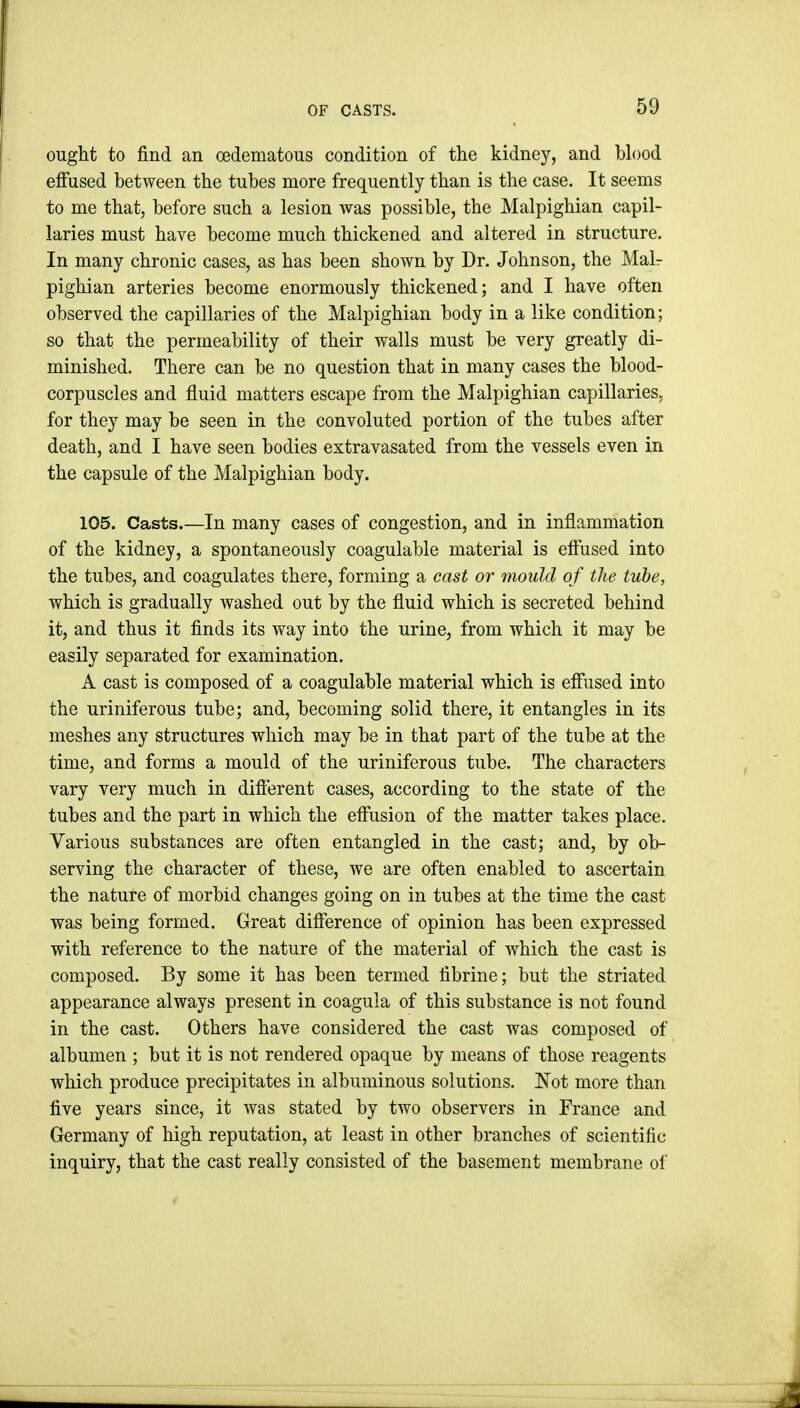 OF CASTS. ought to find an cedematous condition of the kidney, and blood effused between the tubes more frequently than is the case. It seems to me that, before such a lesion was possible, the Malpighian capil- laries must have become much thickened and altered in structure. In many chronic cases, as has been shown by Dr. Johnson, the Malr pighian arteries become enormously thickened; and I have often observed the capillaries of the Malpighian body in a like condition; so that the permeability of their walls must be very greatly di- minished. There can be no question that in many cases the blood- corpuscles and fluid matters escape from the Malpighian capillaries, for they may be seen in the convoluted portion of the tubes after death, and I have seen bodies extravasated from the vessels even in the capsule of the Malpighian body. 105. Casts.—In many cases of congestion, and in inflammation of the kidney, a spontaneously coagulable material is effused into the tubes, and coagulates there, forming a cast or mould of the tube, which is gradually washed out by the fluid which is secreted behind it, and thus it finds its way into the urine, from which it may be easily separated for examination. A cast is composed of a coagulable material which is effused into the uriniferous tube; and, becoming solid there, it entangles in its meshes any structures which may be in that part of the tube at the time, and forms a mould of the uriniferous tube. The characters vary very much in difierent cases, according to the state of the tubes and the part in which the effusion of the matter takes place. Various substances are often entangled in the cast; and, by ob- serving the character of these, we are often enabled to ascertain the nature of morbid changes going on in tubes at the time the cast was being formed. Great difference of opinion has been expressed with reference to the nature of the material of which the cast is composed. By some it has been termed tibrine; but the striated appearance always present in coagula of this substance is not found in the cast. Others have considered the cast was composed of albumen ; but it is not rendered opaque by means of those reagents which produce precipitates in albuminous solutions. Not more than five years since, it was stated by two observers in France and Germany of high reputation, at least in other branches of scientific inquiry, that the cast really consisted of the basement membrane of