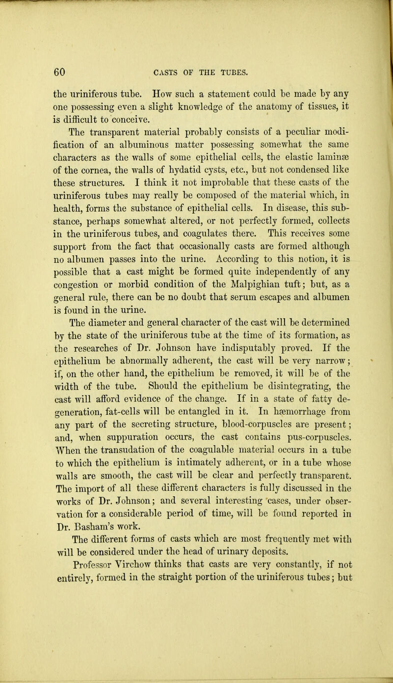 the uriniferous tube. How such a statement could be made by any one possessing even a slight knowledge of the anatomy of tissues, it is difficult to conceive. The transparent material probably consists of a peculiar modi- fication of an albuminous matter possessing somewhat the same characters as the walls of some epithelial cells, the elastic laminae of the cornea, the walls of hydatid cysts, etc., but not condensed like these structures. I think it not improbable that these casts of the uriniferous tubes may really be composed of the material which, in health, forms the substance of epithelial cells. In disease, this sub- stance, perhaps somewhat altered, or not perfectly formed, collects in the uriniferous tubes, and coagulates there. This receives some support from the fact that occasionally casts are formed although no albumen passes into the urine. According to this notion, it is possible that a cast might be formed quite independently of any congestion or morbid condition of the Malpighian tuft; but, as a general rule, there can be no doubt that serum escapes and albumen is found in the urine. The diameter and general character of the cast will be determined by the state of the uriniferous tube at the time of its formation, as the researches of Dr. Johnson have indisputably proved. If the epithelium be abnormally adherent, the cast will be very narrow; il^ on the other hand, the epithelium be removed, it will be of the width of the tube. Should the epithelium be disintegrating, the cast will afford evidence of the change. If in a state of fatty de- generation, fat-cells will be entangled in it. In haemorrhage from any part of the secreting structure, blood-corpuscles are present; and, when suppuration occurs, the cast contains pus-corpuscles. When the transudation of the coagulable material occurs in a tube to which the epithelium is intimately adherent, or in a tube whose walls are smooth, the cast will be clear and perfectly transparent. The import of all these different characters is fully discussed in the works of Dr. Johnson; and several interesting cases, under obser- vation for a considerable period of time, will be found reported in Dr. Basham's work. The different forms of casts which are most frequently met with will be considered under the head of urinary deposits. Professor Virchow thinks that casts are very constantly, if not entirely, formed in the straight portion of the uriniferous tubes; but