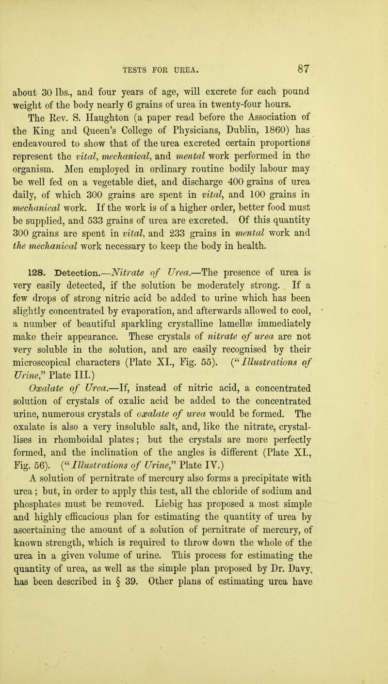 about 30 lbs., and four years of age, will excrete for each pound weight of the body nearly 6 grains of urea in twenty-four hours. The Rev. S. Haughton (a paper read before the Association of the King and Queen's College of Physicians, Dublin, 1860) has endeavoured to show that of the urea excreted certain proportions represent the vital, mechanical, and mental work performed in the organism. Men employed in ordinary routine bodily labour may be well fed on a vegetable diet, and discharge 400 grains of urea daily, of which 300 grains are spent in vital, and 100 grains in mechanical work. If the work is of a higher order, better food must be supplied, and 533 grains of urea are excreted. Of this quantity 300 grains are spent in vital, and 233 grains in mental work and tJie mechanical work necessary to keep the body in health. 128. Detection.—Nitrate of Urea.—The presence of urea is very easily detected, if the solution be moderately strong. If a few drops of strong nitric acid be added to urine which has been slightly concentrated by evaporation, and afterwards allowed to cool, a number of beautiful sparkling crystalline lamellae immediately make their appearance. These crystals of nitrate of urea are not very soluble in the solution, and are easily recognised by their microscopical characters (Plate XI., Fig. 55). {Illustrations of Urine:' Plate III.) Oxalate of Urea.—If, instead of nitric acid, a concentrated solution of crystals of oxalic acid be added to the concentrated urine, numerous crystals of owalate of urea would be formed. The oxalate is also a very insoluble salt, and, like the nitrate, crystal- lises in rhomboidal plates; but the crystals are more perfectly formed, and the inclination of the angles is different (Plate XL, Fig. 56). {'^Illustrations of Urine,'' Plate IV.) A solution of pernitrate of mercury also forms a precipitate with urea; but, in order to apply this test, all the chloride of sodium and phosphates must be removed. Liebig has proposed a most simple and highly efficacious plan for estimating the quantity of urea by ascertaining the amount of a solution of pernitrate of mercury, of known strength, which is required to throw down the whole of the urea in a given volume of urine. This process for estimating the quantity of urea, as well as the simple plan proposed by Dr. Davy, has been described in § 39. Other plans of estimating urea have