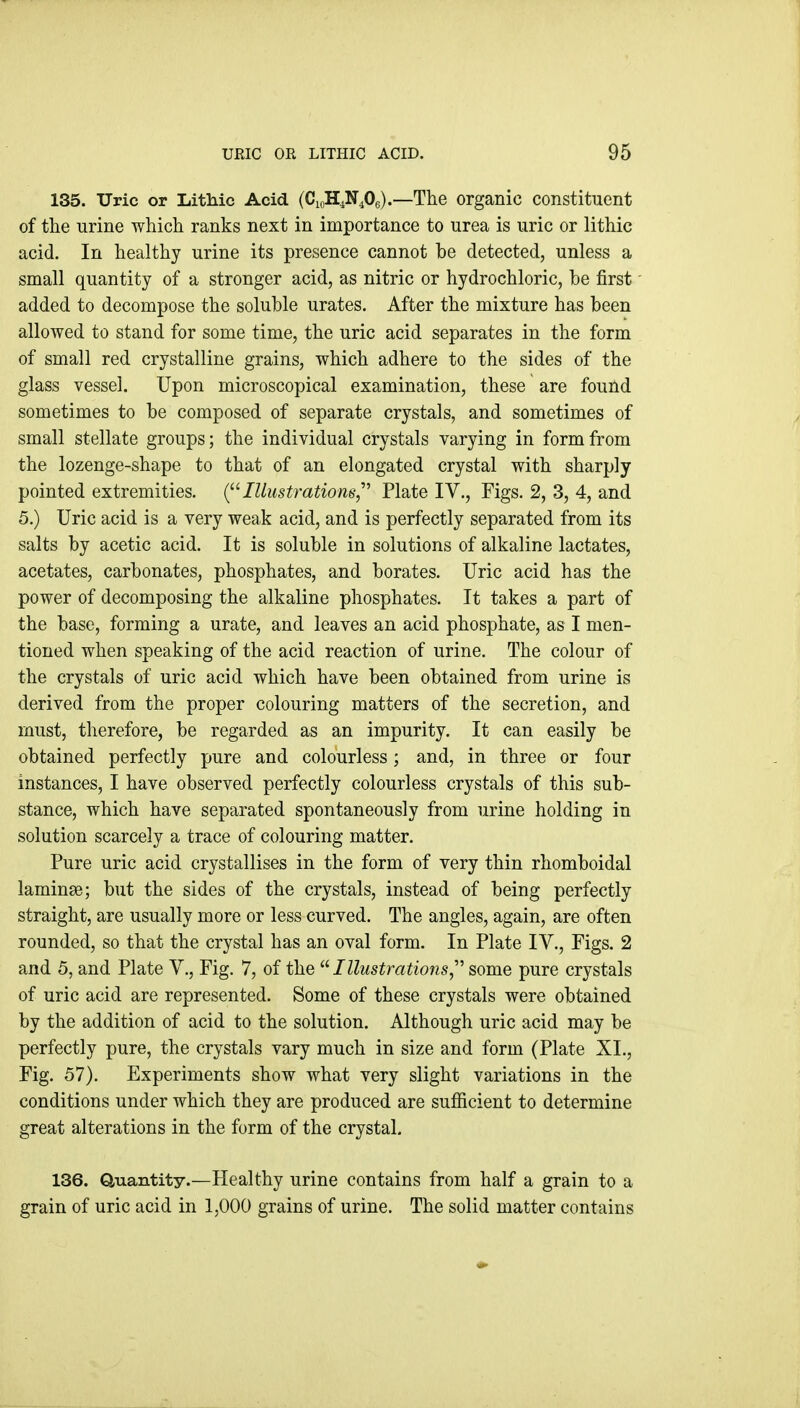 135. Uric or Lithic Acid (CioH^N^Oe).—The organic constituent of the urine which ranks next in importance to urea is uric or lithic acid. In healthy urine its presence cannot be detected, unless a small quantity of a stronger acid, as nitric or hydrochloric, he first added to decompose the soluble urates. After the mixture has been allowed to stand for some time, the uric acid separates in the form of small red crystalline grains, which adhere to the sides of the glass vessel. Upon microscopical examination, these are found sometimes to be composed of separate crystals, and sometimes of small stellate groups; the individual crystals varying in form from the lozenge-shape to that of an elongated crystal with sharply pointed extremities. (^''Illustrations,^'' Plate IV., Figs. 2, 3, 4, and 5.) Uric acid is a very wea,k acid, and is perfectly separated from its salts by acetic acid. It is soluble in solutions of alkaline lactates, acetates, carbonates, phosphates, and borates. Uric acid has the power of decomposing the alkaline phosphates. It takes a part of the base, forming a urate, and leaves an acid phosphate, as I men- tioned when speaking of the acid reaction of urine. The colour of the crystals of uric acid which have been obtained from urine is derived from the proper colouring matters of the secretion, and must, therefore, be regarded as an impurity. It can easily be obtained perfectly pure and colourless; and, in three or four instances, I have observed perfectly colourless crystals of this sub- stance, which have separated spontaneously from urine holding in solution scarcely a trace of colouring matter. Pure uric acid crystallises in the form of very thin rhomboidal laminae; but the sides of the crystals, instead of being perfectly straight, are usually more or less curved. The angles, again, are often rounded, so that the crystal has an oval form. In Plate IV., Figs. 2 and 5, and Plate V., Fig. 7, of the Illustrations,^'' some pure crystals of uric acid are represented. Some of these crystals were obtained by the addition of acid to the solution. Although uric acid may be perfectly pure, the crystals vary much in size and form (Plate XL, Fig. 57). Experiments show what very slight variations in the conditions under which they are produced are sufiicient to determine great alterations in the form of the crystal. 136. Q,uantity.—Healthy urine contains from half a grain to a grain of uric acid in 1,000 grains of urine. The solid matter contains