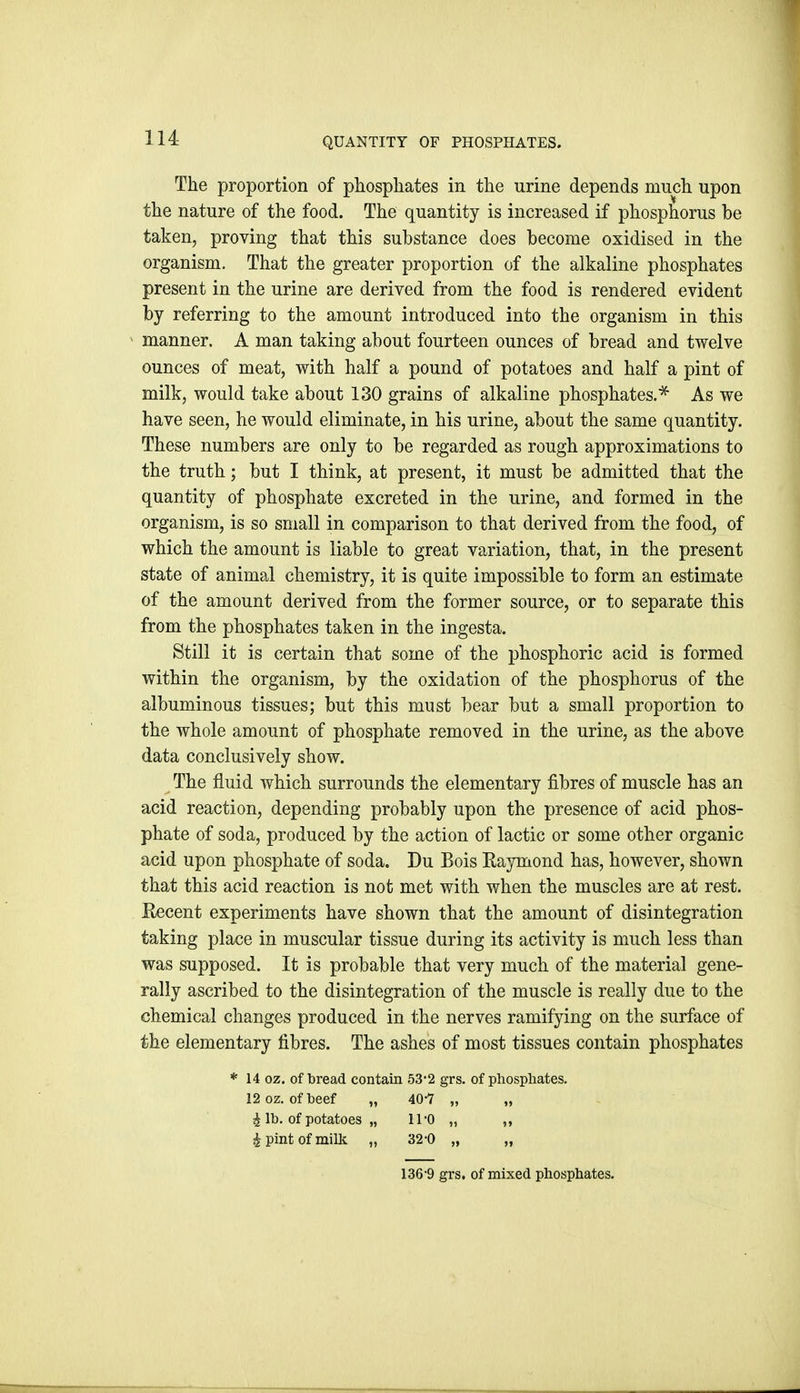 The proportion of phosphates in the urine depends much upon the nature of the food. The quantity is increased if phosphorus be taken, proving that this substance does become oxidised in the organism. That the greater proportion of the alkaline phosphates present in the urine are derived from the food is rendered evident by referring to the amount introduced into the organism in this manner. A man taking about fourteen ounces of bread and twelve ounces of meat, with half a pound of potatoes and half a pint of milk, would take about 130 grains of alkaline phosphates.^ As we have seen, he would eliminate, in his urine, about the same quantity. These numbers are only to be regarded as rough approximations to the truth; but I think, at present, it must be admitted that the quantity of phosphate excreted in the urine, and formed in the organism, is so small in comparison to that derived from the food, of which the amount is liable to great variation, that, in the present state of animal chemistry, it is quite impossible to form an estimate of the amount derived from the former source, or to separate this from the phosphates taken in the ingesta. Still it is certain that some of the phosphoric acid is formed within the organism, by the oxidation of the phosphorus of the albuminous tissues; but this must bear but a small proportion to the whole amount of phosphate removed in the urine, as the above data conclusively show. The fluid which surrounds the elementary fibres of muscle has an acid reaction, depending probably upon the presence of acid phos- phate of soda, produced by the action of lactic or some other organic acid upon phosphate of soda. Du Bois Eaymond has, however, shown that this acid reaction is not met with when the muscles are at rest. Kecent experiments have shown that the amount of disintegration taking place in muscular tissue during its activity is much less than was supposed. It is probable that very much of the material gene- rally ascribed to the disintegration of the muscle is really due to the chemical changes produced in the nerves ramifying on the surface of the elementary fibres. The ashes of most tissues contain phosphates * 14 oz. of bread contain 53*2 grs. of phosphates. 12 oz. of beef „ 40-7 „ „ i lb. of potatoes „ ll'O „ ,, 4 pint of milk „ 32-0 „ „ 136'9 grs. of mixed phosphates.