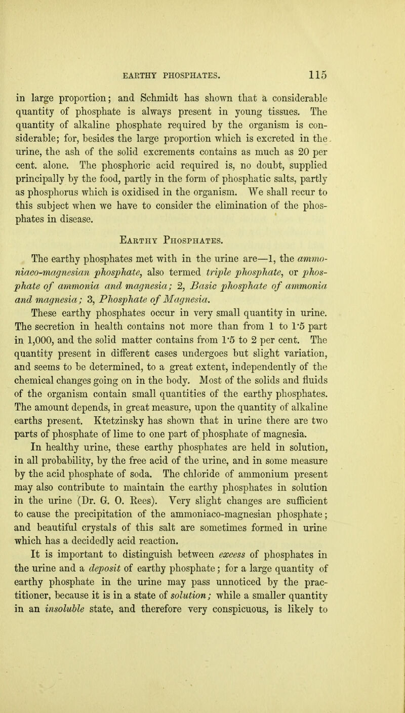 in large proportion; and Schmidt has shown that a considerable quantity of phosphate is always present in young tissues. The quantity of alkaline phosphate required by the organism is con- siderable; for, besides the large proportion which is excreted in the. urine, the ash of the solid excrements contains as much as 20 per cent, alone. The phosphoric acid required is, no doubt, supplied principally by the food, partly in the form of phosphatic salts, partly as phosphorus which is oxidised in the organism. We shall recur to this subject when we have to consider the elimination of the phos- phates in disease. Earthy Phosphates. The earthy phosphates met with in the urine are—1, the ammo- niaGO-magnesian phosphate, also termed triple phosphate, or pjhos- phate of ammonia and magnesia; 2, Basic phosphate of ammonia and magnesia; 3, Phosphate of Magnesia. These earthy phosphates occur in very small quantity in urine. The secretion in health contains not more than from 1 to 1*5 part in 1,000, and the solid matter contains from 1*5 to 2 per cent. The quantity present in dilferent cases undergoes but slight variation, and seems to be determined, to a great extent, independently of the chemical changes going on in the body. Most of the solids and fluids of the organism contain small quantities of the earthy phosphates. The amount depends, in great measure, upon the quantity of alkaline earths present. Ktetzinsky has shown that in urine there are two parts of phosphate of lime to one part of phosphate of magnesia. In healthy urine, these earthy phosphates are held in solution, in all probability, by the free acid of the urine, and in some measure by the acid phosphate of soda. The chloride of ammonium present may also contribute to maintain the earthy phosphates in solution in the urine (Dr. G. 0. Rees). Very slight changes are sufficient to cause the precipitation of the ammoniaco-magnesian phosphate; and beautiful crystals of this salt are sometimes formed in urine which has a decidedly acid reaction. It is important to distinguish between excess of phosphates in the urine and a deposit of earthy phosphate; for a large quantity of earthy phosphate in the urine may pass unnoticed by the prac- titioner, because it is in a state of solution; while a smaller quantity in an insoluble state, and therefore very conspicuous, is likely to