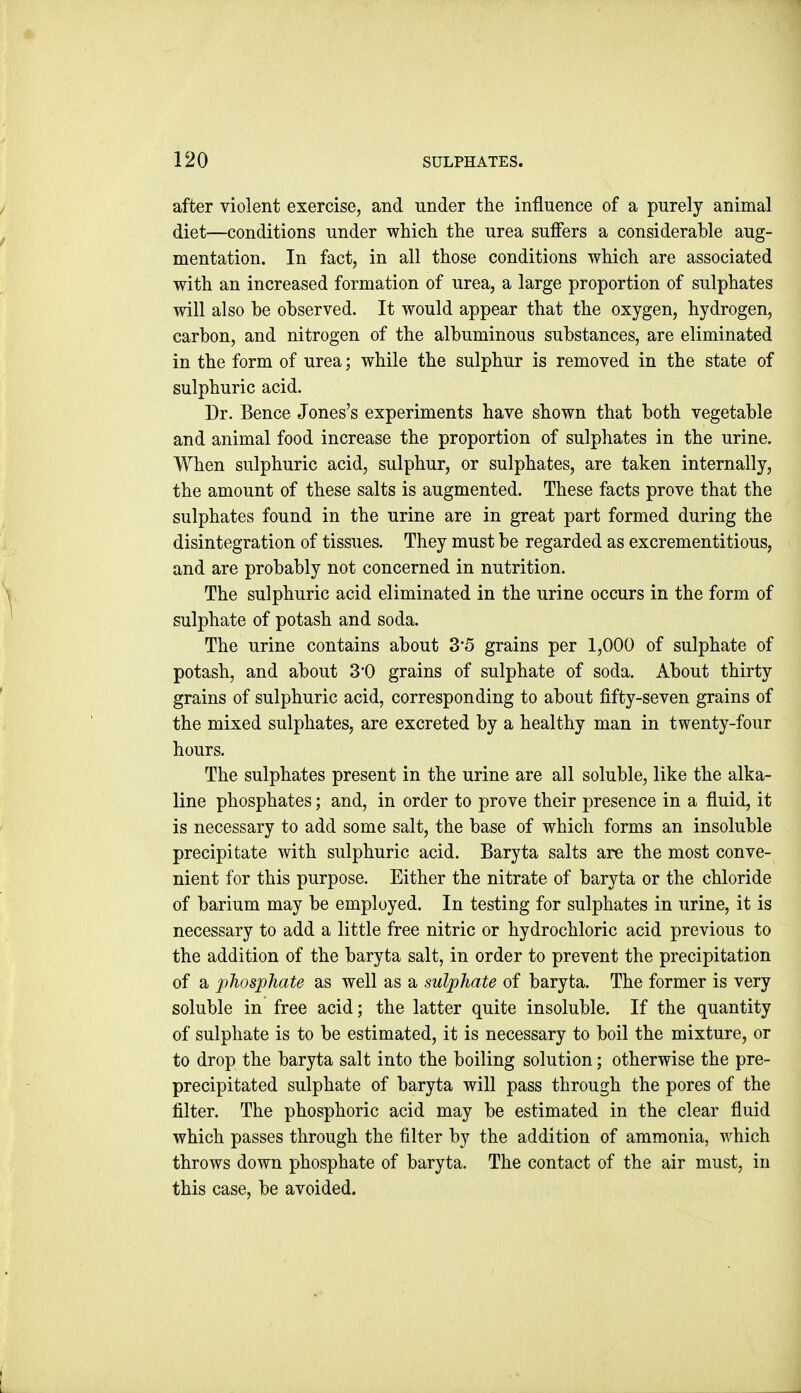 after violent exercise, and under the influence of a purely animal diet—conditions under which the urea sufiers a considerable aug- mentation. In fact, in all those conditions which are associated with an increased formation of urea, a large proportion of sulphates will also be observed. It would appear that the oxygen, hydrogen, carbon, and nitrogen of the albuminous substances, are eliminated in the form of urea; while the sulphur is removed in the state of sulphuric acid. Dr. Bence Jones's experiments have shown that both vegetable and animal food increase the proportion of sulphates in the urine. When sulphuric acid, sulphur, or sulphates, are taken internally, the amount of these salts is augmented. These facts prove that the sulphates found in the urine are in great part formed during the disintegration of tissues. They must be regarded as excrementitious, and are probably not concerned in nutrition. The sulphuric acid eliminated in the urine occurs in the form of sulphate of potash and soda. The urine contains about 3*5 grains per 1,000 of sulphate of potash, and about 3'0 grains of sulphate of soda. About thirty grains of sulphuric acid, corresponding to about fifty-seven grains of the mixed sulphates, are excreted by a healthy man in twenty-four hours. The sulphates present in the urine are all soluble, like the alka- line phosphates; and, in order to prove their presence in a fluid, it is necessary to add some salt, the base of which forms an insoluble precipitate with sulphuric acid. Baryta salts are the most conve- nient for this purpose. Either the nitrate of baryta or the chloride of barium may be employed. In testing for sulphates in urine, it is necessary to add a little free nitric or hydrochloric acid previous to the addition of the baryta salt, in order to prevent the precipitation of a phosphate as well as a sulphate of baryta. The former is very soluble in free acid; the latter quite insoluble. If the quantity of sulphate is to be estimated, it is necessary to boil the mixture, or to drop the baryta salt into the boiling solution; otherwise the pre- precipitated sulphate of baryta will pass through the pores of the filter. The phosphoric acid may be estimated in the clear fluid which passes through the filter by the addition of ammonia, which throws down phosphate of baryta. The contact of the air must, in this case, be avoided.