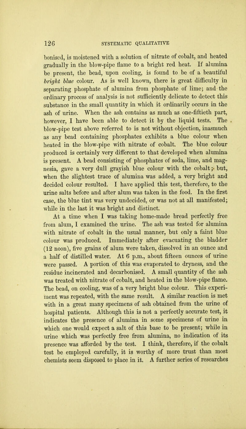 bonised, is moistened with a solution of nitrate of cobalt, and heated gradually in the blow-pipe flame to a bright red heat. If alumina be present, the bead, upon cooling, is found to be of a beautiful bright blue colour. As is well known, there is great difficulty in separating phosphate of alumina from phosphate of lime; and the ordinary process of analysis is not sufficiently delicate to detect this substance in the small quantity in which it ordinarily occurs in the ash of urine. When the ash contains as much as one-fiftieth part, however, I have been able to detect it by the liquid tests. The blow-pipe test above referred to is not without objection, inasmuch as any bead containing phosphates exhibits a blue colour when heated in the blow-pipe with nitrate of cobalt. The blue colour produced is certainly very difierent to that developed when alumina is present. A bead consisting of phosphates of soda, lime, and mag- nesia, gave a very dull grayish blue colour with the cobalt but, when the slightest trace of alumina was added, a very bright and decided colour resulted. I have applied this test, therefore, to the urine salts before and after alum was taken in the food. In the first case, the blue tint was very undecided, or was not at all manifested; while in the last it was bright and distinct. At a time when I was taking home-made bread perfectly free from alum, I examined the urine. The ash was tested for alumina with nitrate of cobalt in the usual manner, but only a faint blue colour was produced. Immediately after evacuating the bladder (12 noon), five grains of alum were taken, dissolved in an ounce and a half of distilled water. At 6 p.m., about fifteen ounces of urine were passed. A portion of this was evaporated to dryness, and the residue incinerated and decarbonised. A small quantity of the ash was treated with nitrate of cobalt, and heated in the blow-pipe flame. The bead, on cooling, was of a very bright blue colour. This experi- ment was repeated, with the same result. A similar reaction is met with in a great many specimens of ash obtained from the urine of hospital patients. Although this is not a perfectly accurate test, it indicates the presence of alumina in some specimens of urine in which one would expect a salt of this base to be present; while in urine which was perfectly free from alumina, no indication of its presence was afibrded by the test. I think, therefore, if the cobalt test be employed carefully, it is worthy of more trust than most chemists seem disposed to place in it. A further series of researches