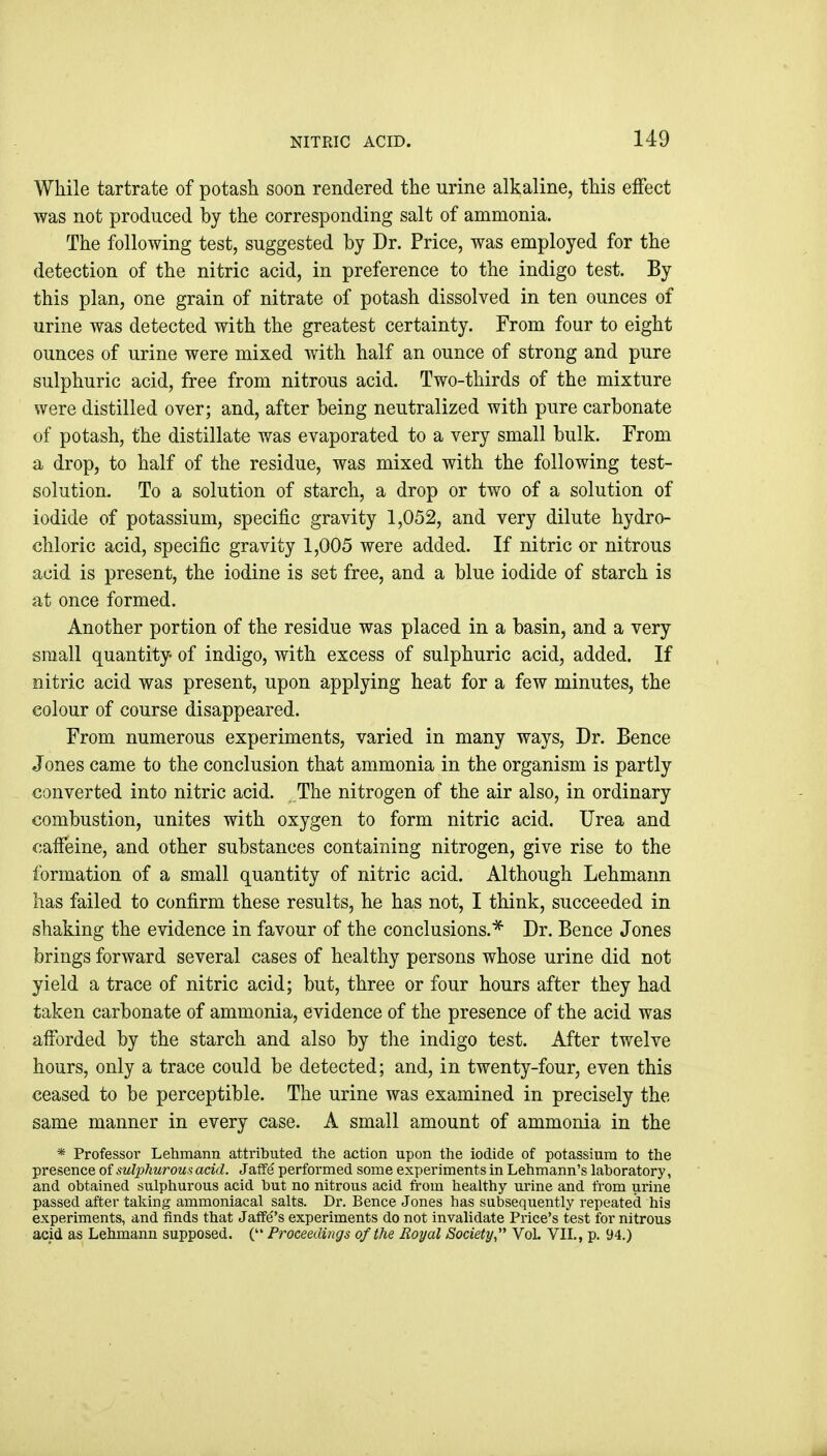 While tartrate of potash soon rendered the urine alkaline, this effect was not produced by the corresponding salt of ammonia. The following test, suggested by Dr. Price, was employed for the detection of the nitric acid, in preference to the indigo test. By this plan, one grain of nitrate of potash dissolved in ten ounces of urine was detected with the greatest certainty. From four to eight ounces of urine were mixed with half an ounce of strong and pure sulphuric acid, free from nitrous acid. Two-thirds of the mixture were distilled over; and, after being neutralized with pure carbonate of potash, the distillate was evaporated to a very small bulk. From a drop, to half of the residue, was mixed with the following test- solution. To a solution of starch, a drop or two of a solution of iodide of potassium, specific gravity 1,052, and very dilute hydro- chloric acid, specific gravity 1,005 were added. If nitric or nitrous acid is present, the iodine is set free, and a blue iodide of starch is at once formed. Another portion of the residue was placed in a basin, and a very small quantity of indigo, with excess of sulphuric acid, added. If nitric acid was present, upon applying heat for a few minutes, the colour of course disappeared. From numerous experiments, varied in many ways. Dr. Bence Jones came to the conclusion that ammonia in the organism is partly converted into nitric acid. The nitrogen of the air also, in ordinary combustion, unites with oxygen to form nitric acid. Urea and caffeine, and other substances containing nitrogen, give rise to the formation of a small quantity of nitric acid. Although Lehmann lias failed to confirm these results, he has not, I think, succeeded in shaking the evidence in favour of the conclusions.* Dr. Bence Jones brings forward several cases of healthy persons whose urine did not yield a trace of nitric acid; but, three or four hours after they had taken carbonate of ammonia, evidence of the presence of the acid was afforded by the starch and also by the indigo test. After twelve hours, only a trace could be detected; and, in twenty-four, even this ceased to be perceptible. The urine was examined in precisely the same manner in every case. A small amount of ammonia in the * Professor Lehmann attributed the action upon the iodide of potassium to the presence of sulphurous acid. Jatfe performed some experiments in Lehmann's laboratory, and obtained sulphurous acid but no nitrous acid from healthy urine and from urine passed after taking ammoniacal salts. Dr. Bence Jones has subsequently repeated his experiments, and finds that Jaffe''s experiments do not invalidate Price's test for nitrous acid as Lehmann supposed. ( Proceedings of the Royal Society VoL VII., p. 94.)