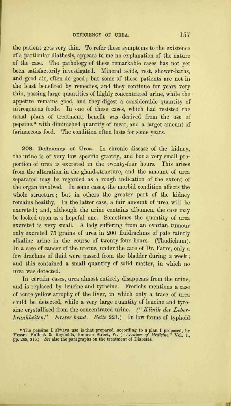 the patient gets very thin. To refer these symptoms to the existence of a particular diathesis, appears to me no explanation of the nature of the case. The pathology of these remarkable cases has not yet been satisfactorily investigated. Mineral acids, rest, shower-baths, and good air, often do good; but some of these patients are not in the least benefited by remedies, and they continue for years very thin, passing large quantities of highly concentrated urine, while the appetite remains good, and they digest a considerable quantity of nitrogenous foods. In one of these cases, which had resisted the usual plans of treatment, benefit was derived from the use of pepsine,* with diminished quantity of meat, and a larger amount of farinaceous food. The condition often lasts for some years. 208. Deficiency of ITrea.—In chronic disease of the kidney, the urine is of very low specific gravity, and but a very small pro- portion of urea is excreted in the twenty-four hours. This arises from the alteration in the gland-structure, and the amount of urea separated may be regarded as a rough indication of the extent of the organ involved. In some cases, the morbid condition affects the whole structure; but in others the greater part of the kidney remains healthy. In the latter case, a fair amount of urea will be excreted; and, although the urine contains albumen, the case may be looked upon as a hopeful one. Sometimes the quantity of urea excreted is very small. A lady suffering from an ovarian tumour only excreted 75 grains of urea in 200 fluidrachms of pale faintly alkaline urine in the course of twenty-four hours. (Thudichum). In a case of cancer of the uterus, under the care of Dr. Farre, only a few drachms of fluid were passed from the bladder during a week ; and this contained a small quantity of solid matter, in which no urea was detected. In certain cases, urea almost entirely disappears from the urine, and is replaced by leucine and tyrosine. Frerichs mentions a case of acute yellow atrophy of the liver, in which only a trace of urea could be detected, while a very large quantity of leucine and tyro- sine crystallised from the concentrated urine. C Klinik der Leber- hranklieitenr Erster hand. Seite 221.) In low forms of typhoid * The pepsine I always use is that prepared, according to a plan I proposed, by Messrs. Bullock & Reynolds, Hanover Street, W. (''Archives of Medicine Vol. I., pp. 269, 316.) See also the paragraphs on the treatment of Diabetes.