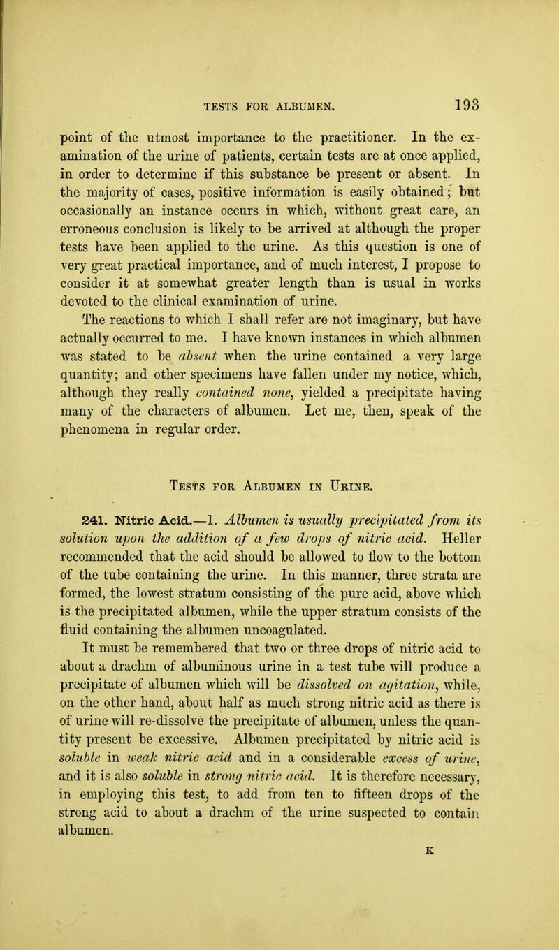 point of the utmost importance to the practitioner. In the ex- amination of the urine of patients, certain tests are at once applied, in order to determine if this substance be present or absent. In the majority of cases, positive information is easily obtained; but occasionally an instance occurs in which, without great care, an erroneous conclusion is likely to be arrived at although the proper tests have been applied to the urine. As this question is one of very great practical importance, and of much interest, I propose to consider it at somewhat greater length than is usual in works devoted to the clinical examination of urine. The reactions to which I shall refer are not imaginary, but have actually occurred to me. I have known instances in which albumen was stated to be absoit when the urine contained a very large quantity; and other specimens have fallen under my notice, which, although they really contained 7ione, yielded a precipitate having many of the characters of albumen. Let me, then, speak of the phenomena in regular order. Tests for Albumen in Urine. 241. Nitric Acid.—1. Albumen is usually precipitated from its solution upon the addition of a feiv drops of nitric acid. Heller recommended that the acid should be allowed to flow to the bottom of the tube containing the urine. In this manner, three strata are formed, the lowest stratum consisting of the pure acid, above which is the precipitated albumen, while the upper stratum consists of the fluid containing the albumen uncoagulated. It must be remembered that two or three drops of nitric acid to about a drachm of albuihinous urine in a test tube will produce a precipitate of albumen which will be dissolved on agitation, while, on the other hand, about half as much strong nitric acid as there is of urine will re-dissolve the precipitate of albumen, unless the quan- tity present be excessive. Albumen precipitated by nitric acid is soluble in iveah nitric acid and in a considerable excess of urine, and it is also soluble in strong nitric acid. It is therefore necessary, in employing this test, to add from ten to fifteen drops of the strong acid to about a drachm of the urine suspected to contain albumen. K