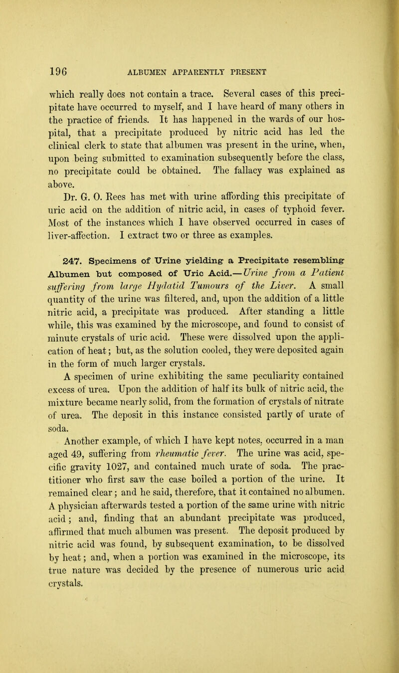 which really does not contain a trace. Several cases of this preci- pitate have occurred to myself, and I have heard of many others in the practice of friends. It has happened in the wards of our hos- pital, that a precipitate produced hy nitric acid has led the clinical clerk to state that albumen was present in the urine, when, upon being submitted to examination subsequently before the class, no precipitate could be obtained. The fallacy was explained as above. Dr. G. 0. Rees has met with urine affording this precipitate of uric acid on the addition of nitric acid, in cases of typhoid fever. Most of the instances which I have observed occurred in cases of liver-affection. I extract two or three as examples. 247. Specimens of Urine yielding- a Precipitate resembling: Albumen but composed of TJric Acid.— Urine from a Patient suffering from large Hydatid Tumours of the Liver. A small quantity of the urine was filtered, and, upon the addition of a little nitric acid, a precipitate was produced. After standing a little while, this was examined by the microscope, and found to consist of minute crystals of uric acid. These were dissolved upon the appli- cation of heat; but, as the solution cooled, they were deposited again in the form of much larger crystals. A specimen of urine exhibiting the same peculiarity contained excess of urea. Upon the addition of half its bulk of nitric acid, the mixture became nearly solid, from the formation of crystals of nitrate of urea. The deposit in this instance consisted partly of urate of soda. Another example, of which I have kept notes, occurred in a man aged 49, suffering from rheumatic fever. The urine was acid, spe- cific gravity 1027, and contained much urate of soda. The prac- titioner who first saw the case boiled a portion of the urine. It remained clear; and he said, therefore, that it contained no albumen. A physician afterwards tested a portion of the same urine with nitric acid; and, finding that an abundant precipitate was produced, affirmed that much albumen was present. The deposit produced by nitric acid was found, by subsequent examination, to be dissolved by heat; and, when a portion was examined in the microscope, its true nature was decided by the presence of numerous uric acid crystals.