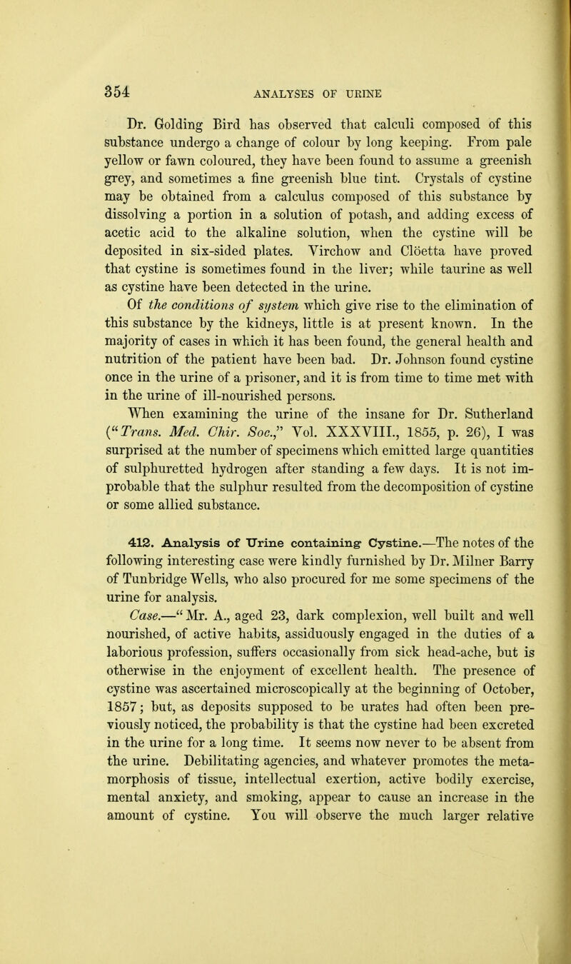 854 ANALYSES OF URINE Dr. Golding Bird has observed that calculi composed of this substance undergo a change of colour by long keeping. From pale yellow or fawn coloured, they have been found to assume a greenish grey, and sometimes a fine greenish blue tint. Crystals of cystine may be obtained from a calculus composed of this substance by dissolving a portion in a solution of potash, and adding excess of acetic acid to the alkaline solution, when the cystine will be deposited in six-sided plates. Virchow and Cloetta have proved that cystine is sometimes found in the liver; while taurine as well as cystine have been detected in the urine. Of the conditions of system which give rise to the elimination of this substance by the kidneys, little is at present known. In the majority of cases in which it has been found, the general health and nutrition of the patient have been bad. Dr. Johnson found cystine once in the urine of a prisoner, and it is from time to time met with in the urine of ill-nourished persons. When examining the urine of the insane for Dr. Sutherland {''Trans. Med. Chir. Soc.;' Vol. XXXVIII., 1855, p. 26), I was surprised at the number of specimens which emitted large quantities of sulphuretted hydrogen after standing a few days. It is not im- probable that the sulphur resulted from the decomposition of cystine or some allied substance. 412. Analysis of Urine containing- Cystine.—The notes of the following interesting case were kindly furnished by Dr. Milner Barry of Tunbridge Wells, who also procured for me some specimens of the urine for analysis. Case.— Mr. A., aged 23, dark complexion, well built and well nourished, of active habits, assiduously engaged in the duties of a laborious profession, suffers occasionally from sick head-ache, but is otherwise in the enjoyment of excellent health. The presence of cystine was ascertained microscopically at the beginning of October, 1857; but, as deposits supposed to be urates had often been pre- viously noticed, the probability is that the cystine had been excreted in the urine for a long time. It seems now never to be absent from the urine. Debilitating agencies, and whatever promotes the meta- morphosis of tissue, intellectual exertion, active bodily exercise, mental anxiety, and smoking, appear to cause an increase in the amount of cystine. You will observe the much larger relative