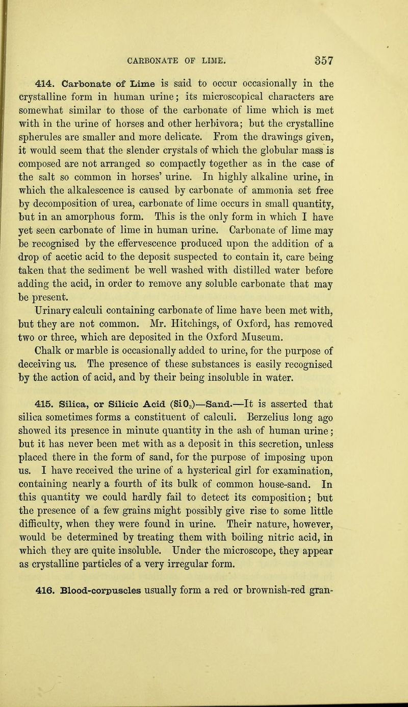 414. Carbonate of Lime is said to occur occasionally in the crystalline form in human urine; its microscopical characters are somewhat similar to those of the carbonate of lime which is met with in the urine of horses and other herbivora; but the crystalline spherules are smaller and more delicate. From the drawings given, it would seem that the slender crystals of which the globular mass is composed are not arranged so compactly together as in the case of the salt so common in horses' urine. In highly alkaline urine, in which the alkalescence is caused by carbonate of ammonia set free by decomposition of urea, carbonate of lime occurs in small quantity, but in an amorphous form. This is the only form in which I have yet seen carbonate of lime in human urine. Carbonate of lime may be recognised by the effervescence produced upon the addition of a drop of acetic acid to the deposit suspected to contain it, care being taken that the sediment be well washed with distilled water before adding the acid, in order to remove any soluble carbonate that may be present. Urinary calculi containing carbonate of lime have been met with, but they are not common. Mr. Hitchings, of Oxford, has removed two or three, which are deposited in the Oxford Museum. Chalk or marble is occasionally added to urine, for the purpose of deceiving us. The presence of these substances is easily recognised by the action of acid, and by their being insoluble in water. 415. Silica, or Silicic Acid (SiO3)—Sand.—It is asserted that silica sometimes forms a constituent of calculi. Berzelius long ago showed its presence in minute quantity in the ash of human urine; but it has never been met with as a deposit in this secretion, unless placed there in the form of sand, for the purpose of imposing upon us. I have received the urine of a hysterical girl for examination, containing nearly a fourth of its bulk of common house-sand. In this quantity we could hardly fail to detect its composition; but the presence of a few grains might possibly give rise to some little difficulty, when they were found in urine. Their nature, however, would be determined by treating them with boiling nitric acid, in which they are quite insoluble. Under the microscope, they appear as crystalline particles of a very irregular form. 416. Blood-corpuscles usually form a red or brownish-red gran-