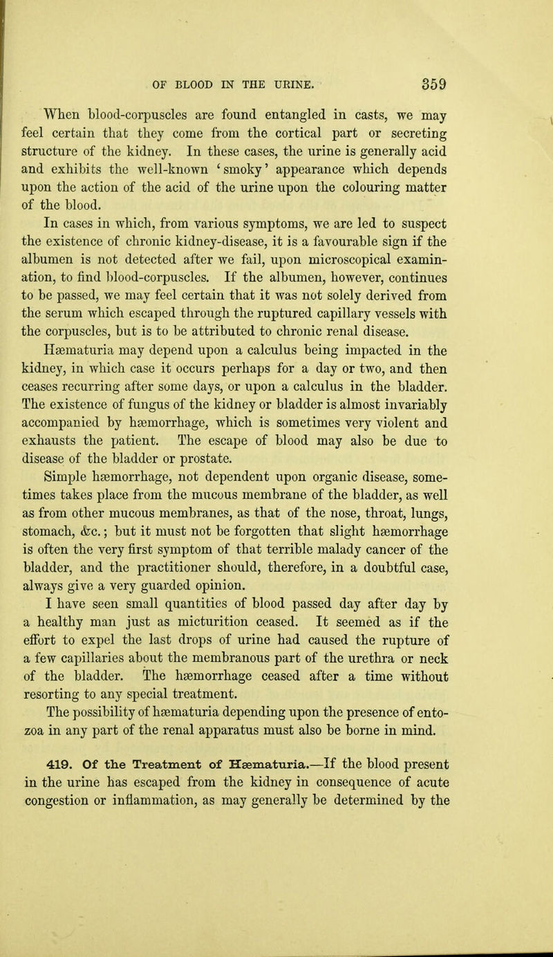 When blood-corpuscles are found entangled in casts, we may feel certain that they come from the cortical part or secreting structure of the kidney. In these cases, the urine is generally acid and exhibits the well-known 'smoky' appearance which depends upon the action of the acid of the urine upon the colouring matter of the blood. In cases in which, from various symptoms, we are led to suspect the existence of chronic kidney-disease, it is a favourable sign if the albumen is not detected after we fail, upon microscopical examin- ation, to find blood-corpuscles. If the albumen, however, continues to be passed, we may feel certain that it was not solely derived from the serum which escaped through the ruptured capillary vessels with the corpuscles, but is to be attributed to chronic renal disease. Hsematuria may depend upon a calculus being impacted in the kidney, in which case it occurs perhaps for a day or two, and then ceases recurring after some days, or upon a calculus in the bladder. The existence of fungus of the kidney or bladder is almost invariably accompanied by haemorrhage, which is sometimes very violent and exhausts the patient. The escape of blood may also be due to disease of the bladder or prostate. Simple haemorrhage, not dependent upon organic disease, some- times takes place from the mucous membrane of the bladder, as well as from other mucous membranes, as that of the nose, throat, lungs, stomach, &c.; but it must not be forgotten that slight haemorrhage is often the very first symptom of that terrible malady cancer of the bladder, and the practitioner should, therefore, in a doubtful case, always give a very guarded opinion. I have seen small quantities of blood passed day after day by a healthy man just as micturition ceased. It seemed as if the efibrt to expel the last drops of urine had caused the rupture of a few capillaries about the membranous part of the urethra or neck of the bladder. The haemorrhage ceased after a time without resorting to any special treatment. The possibility of haematuria depending upon the presence of ento- zoa in any part of the renal apparatus must also be borne in mind. 419. Of the Treatment of Haematuria.—If the blood present in the urine has escaped from the kidney in consequence of acute congestion or inflammation, as may generally be determined by the
