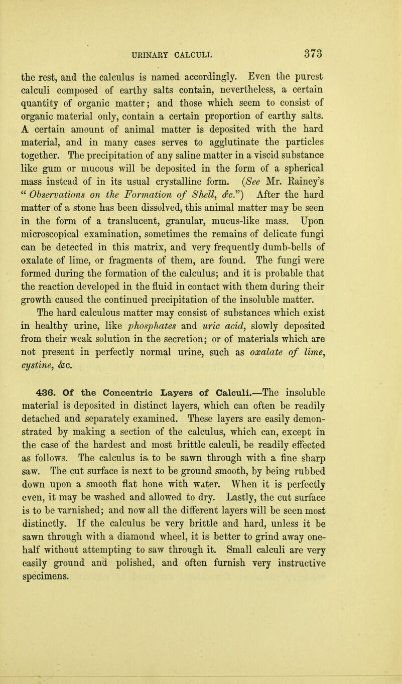 the rest, and tlie calculus is named accordingly. Even the purest calculi composed of earthy salts contain, nevertheless, a certain quantity of organic matter; and those which seem to consist of organic material only, contain a certain proportion of earthy salts. A certain amount of animal matter is deposited with the hard material, and in many cases serves to agglutinate the particles together. The precipitation of any saline matter in a viscid substance like gum or mucous will be deposited in the form of a spherical mass instead of in its usual crystalline form. {See Mr. Rainey's  Observations on the Formation of Shell, c^c) After the hard matter of a stone has been dissolved, this animal matter may be seen in the form of a translucent, granular, mucus-like mass. Upon microscopical examination, sometimes the remains of delicate fungi can be detected in this matrix, and very frequently dumb-bells of oxalate of lime, or fragments of them, are found. The fungi were formed during the formation of the calculus; and it is probable that the reaction developed in the fluid in contact with them during their growth caused the continued precipitation of the insoluble matter. The hard calculous matter may consist of substances which exist in healthy urine, like j^^osphates and uric acid, slowly deposited from their weak solution in the secretion; or of materials which are not present in perfectly normal urine, such as oxalate of lime, cystine, &c. 436. Of the Concentric Layers of Calculi.—The insoluble material is deposited in distinct layers, which can often be readily detached and separately examined. These layers are easily demon- strated by making a section of the calculus, which can, except in the case of the hardest and most brittle calculi, be readily effected as follows. The calculus isv to be sawn through with a fine sharp saw. The cut surface is next to be ground smooth, by being rubbed down upon a smooth flat hone with water. When it is perfectly even, it may be washed and allowed to dry. Lastly, the cut surface is to be varnished; and now all the different layers will be seen most distinctly. If the calculus be very brittle and hard, unless it be sawn through with a diamond wheel, it is better to grind away one- half without attempting to saw through it. Small calculi are very easily ground and polished, and often furnish very instructive specimens.