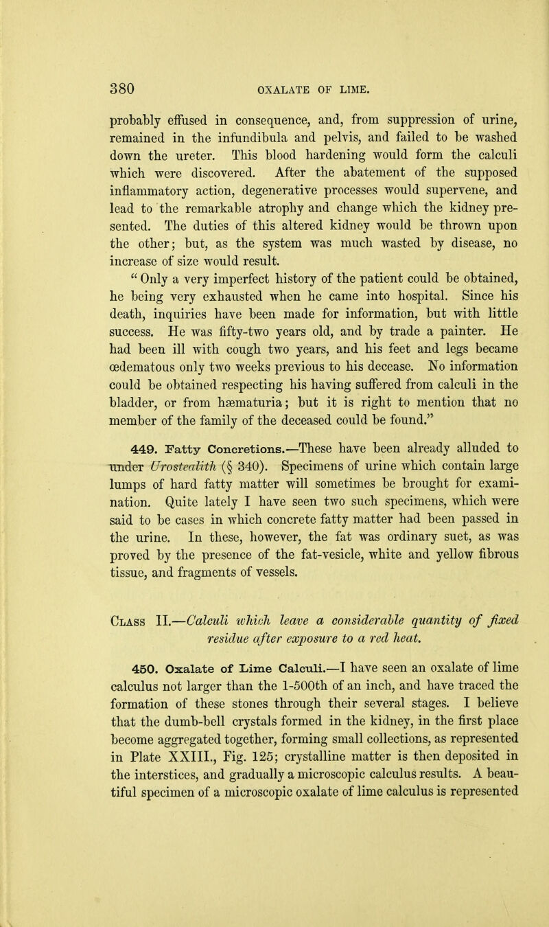 probably effused in consequence, and, from suppression of urine, remained in the infundibula and pelvis, and failed to be washed down the ureter. This blood hardening would form the calculi which were discovered. After the abatement of the supposed inflammatory action, degenerative processes would supervene, and lead to the remarkable atrophy and change which the kidney pre- sented. The duties of this altered kidney would be thrown upon the other; but, as the system was much wasted by disease, no increase of size would result.  Only a very imperfect history of the patient could be obtained, he being very exhausted when he came into hospital. Since his death, inquiries have been made for information, but with little success. He was fifty-two years old, and by trade a painter. He had been ill with cough two years, and his feet and legs became oedematous only two weeks previous to his decease. No information could be obtained respecting his having suffered from calculi in the bladder, or from hsematuria; but it is right to mention that no member of the family of the deceased could be found. 449. Patty Concretions.—These have been already alluded to imdex Urostealith (§ 340). Specimens of urine which contain large lumps of hard fatty matter will sometimes be brought for exami- nation. Quite lately I have seen two such specimens, which were said to be cases in which concrete fatty matter had been passed in the urine. In these, however, the fat was ordinary suet, as was proved by the presence of the fat-vesicle, white and yellow fibrous tissue, and fragments of vessels. Class II.—Calculi ivhiah leave a considerahle quantity of fixed residue after exposure to a red heat. 450. Oxalate of Lime Calculi.—I have seen an oxalate of lime calculus not larger than the l-500th of an inch, and have traced the formation of these stones through their several stages. I believe that the dumb-bell crystals formed in the kidney, in the first place become aggregated together, forming small collections, as represented in Plate XXIII., Fig. 125; crystalline matter is then deposited in the interstices, and gradually a microscopic calculus results. A beau- tiful specimen of a microscopic oxalate of lime calculus is represented