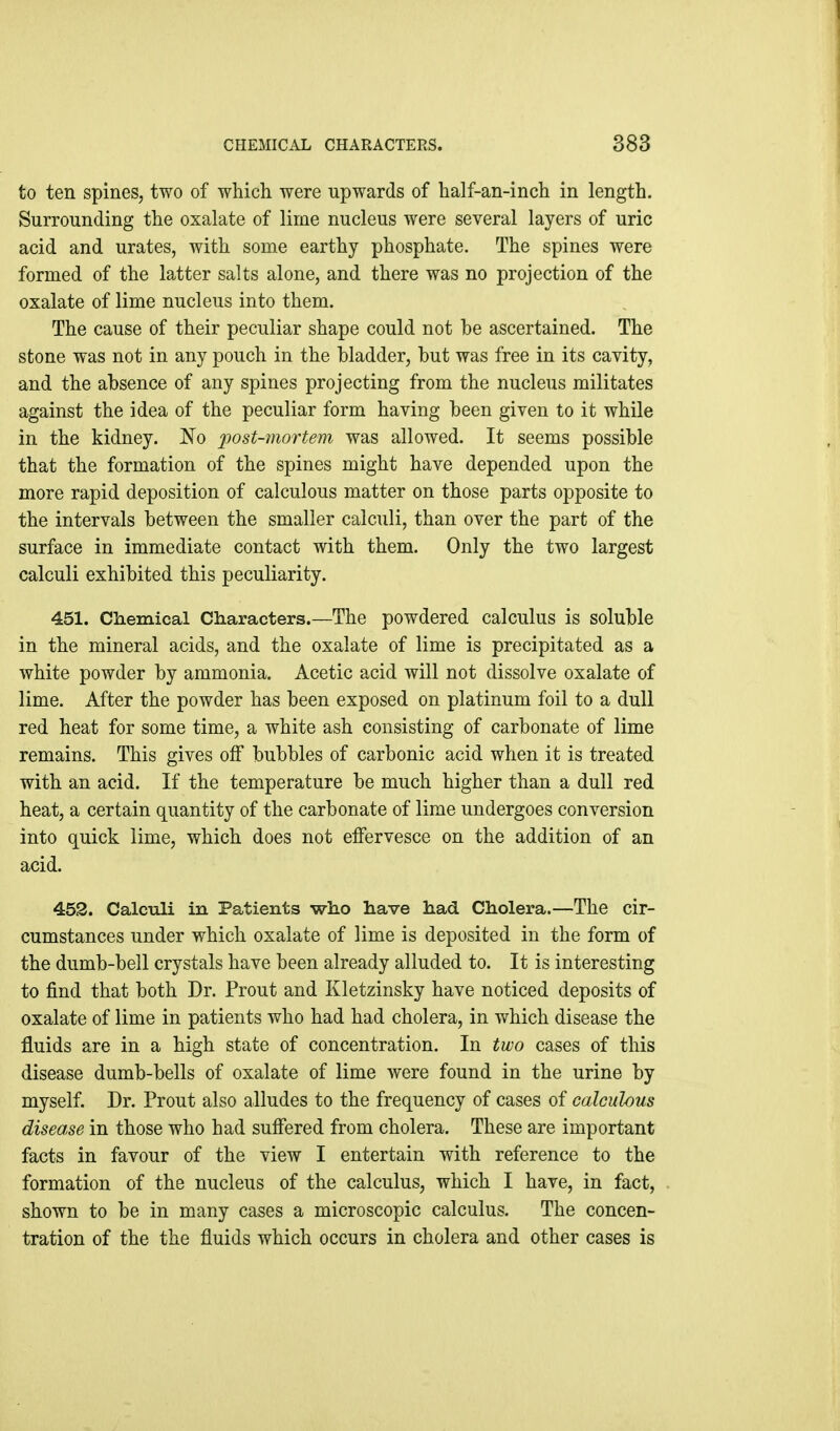 to ten spines, two of which were upwards of half-an-inch in length. Surrounding the oxalate of lime nucleus were several layers of uric acid and urates, with some earthy phosphate. The spines were formed of the latter salts alone, and there was no projection of the oxalate of lime nucleus into them. The cause of their peculiar shape could not he ascertained. The stone was not in any pouch in the bladder, but was free in its cavity, and the absence of any spines projecting from the nucleus militates against the idea of the peculiar form having been given to it while in the kidney. 'No 2^ost-mortem was allowed. It seems possible that the formation of the spines might have depended upon the more rapid deposition of calculous matter on those parts opposite to the intervals between the smaller calculi, than over the part of the surface in immediate contact with them. Only the two largest calculi exhibited this peculiarity. 451. Chemical Characters.—The powdered calculus is soluble in the mineral acids, and the oxalate of lime is precipitated as a white powder by ammonia. Acetic acid will not dissolve oxalate of lime. After the powder has been exposed on platinum foil to a dull red heat for some time, a white ash consisting of carbonate of lime remains. This gives off bubbles of carbonic acid when it is treated with an acid. If the temperature be much higher than a dull red heat, a certain quantity of the carbonate of lime undergoes conversion into quick lime, which does not effervesce on the addition of an acid. 452. Calculi in Patients who have had Cholera.—The cir- cumstances under which oxalate of lime is deposited in the form of the dumb-bell crystals have been already alluded to. It is interesting to find that both Dr. Prout and Kletzinsky have noticed deposits of oxalate of lime in patients who had had cholera, in which disease the fluids are in a high state of concentration. In two cases of this disease dumb-bells of oxalate of lime were found in the urine by myself. Dr. Prout also alludes to the frequency of cases of calculous disease in those who had suffered from cholera. These are important facts in favour of the view I entertain with reference to the formation of the nucleus of the calculus, which I have, in fact, shown to be in many cases a microscopic calculus. The concen- tration of the the fluids which occurs in cholera and other cases is