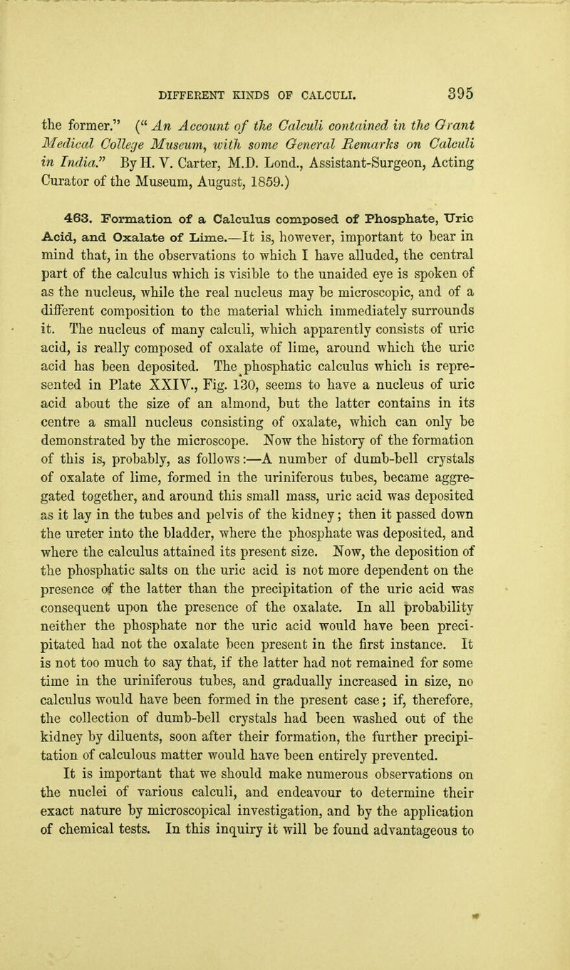 the former. ( An Account of the Calculi contained in the Grant Medical College Museum, with some General Remarks on Calculi in India. By H. V. Carter, M.D. Lond., Assistant-Surgeon, Acting Curator of the Museum, August, 1859.) 463. Formation of a Calculus composed of Phosphate, Uric Acid, and Oxalate of Lime.—It is, however, important to bear in mind that, in the observations to which I have alluded, the central part of the calculus which is visible to the unaided eye is spoken of as the nucleus, while the real nucleus may be microscopic, and of a dilFerent composition to the material which immediately surrounds it. The nucleus of many calculi, which apparently consists of uric acid, is really composed of oxalate of lime, around which the uric acid has been deposited. The phosphatic calculus which is repre- sented in Plate XXIV., Fig. 130, seems to have a nucleus of uric acid about the size of an almond, but the latter contains in its centre a small nucleus consisting of oxalate, which can only be demonstrated by the microscope. Now the history of the formation of this is, probably, as follows:—A number of dumb-bell crystals of oxalate of lime, formed in the uriniferous tubes, became aggre- gated together, and around this small mass, uric acid was deposited as it lay in the tubes and pelvis of the kidney; then it passed down the ureter into the bladder, where the phosphate was deposited, and where the calculus attained its present size. Now, the deposition of the phosphatic salts on the uric acid is not more dependent on the presence of the latter than the precipitation of the uric acid was consequent upon the presence of the oxalate. In all probability neither the phosphate nor the uric acid would have been preci- pitated had not the oxalate been present in the first instance. It is not too much to say that, if the latter had not remained for some time in the uriniferous tubes, and gradually increased in size, no calculus would have been formed in the present case; if, therefore, the collection of dumb-bell crystals had been washed out of the kidney by diluents, soon after their formation, the further precipi- tation of calculous matter would have been entirely prevented. It is important that we should make numerous observations on the nuclei of various calculi, and endeavour to determine their exact nature by microscopical investigation, and by the application of chemical tests. In this inquiry it will be found advantageous to