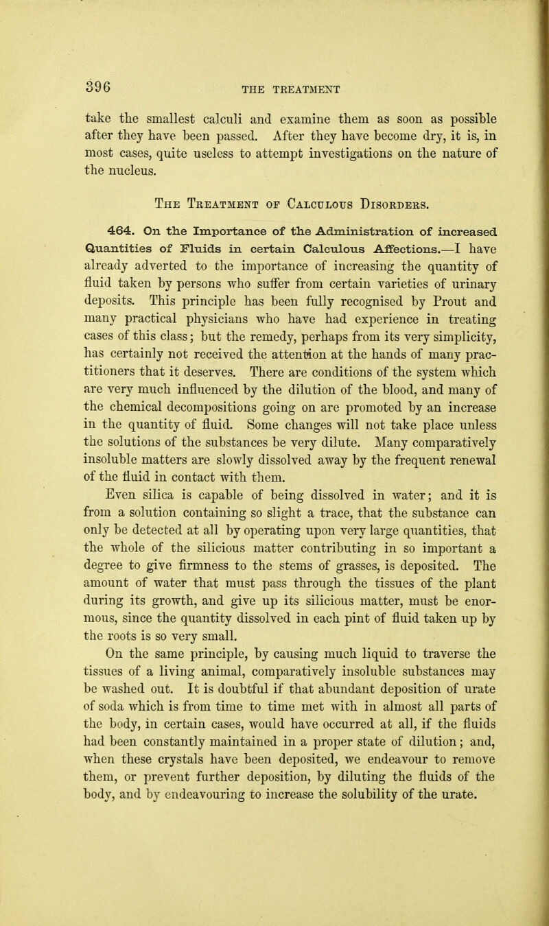 THE TREATMENT take tlie smallest calculi and examine them as soon as possible after they have been passed. After they have become dry, it is, in most cases, quite useless to attempt investigations on the nature of the nucleus. The Treatment of Calculous Disorders. 464. On the Importance of the Administration of increased Quantities of Fluids in certain Calculous Affections.—I have already adverted to the importance of increasing the quantity of fluid taken by persons who suffer from certain varieties of urinary deposits. This principle has been fully recognised by Prout and many practical physicians who have had experience in treating cases of this class; but the remedy, perhaps from its very simplicity, has certainly not received the attention at the hands of many prac- titioners that it deserves. There are conditions of the system which are very much influenced by the dilution of the blood, and many of the chemical decompositions going on are promoted by an increase in the quantity of fluid. Some changes will not take place unless the solutions of the substances be very dilute. Many comparatively insoluble matters are slowly dissolved away by the frequent renewal of the fluid in contact with them. Even silica is capable of being dissolved in water; and it is from a solution containing so slight a trace, that the substance can only be detected at all by operating upon very large quantities, that the whole of the silicious matter contributing in so important a degree to give firmness to the stems of grasses, is deposited. The amount of water that must pass through the tissues of the plant during its growth, and give up its silicious matter, must be enor- mous, since the quantity dissolved in each pint of fluid taken up by the roots is so very small. On the same principle, by causing much liquid to traverse the tissues of a living animal, comparatively insoluble substances may be washed out. It is doubtful if that abundant deposition of urate of soda which is from time to time met with in almost all parts of the body, in certain cases, would have occurred at all, if the fluids had been constantly maintained in a proper state of dilution; and, when these crystals have been deposited, we endeavour to remove them, or prevent further deposition, by diluting the fluids of the body, and by endeavouring to increase the solubility of the urate.