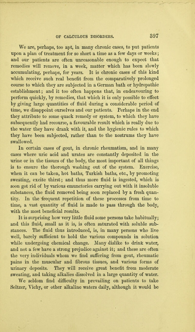 We are, perhaps, too apt, in many chronic cases, to put patients upon a plan of treatment for so short a time as a few days or weeks; and our patients are often unreasonable enough to expect that remedies will remove, in a week, matter which has been slowly accumulating, perhaps, for years. It is chronic cases of this kind which receive such real benefit from the comparatively prolonged course to which they are subjected in a German bath or hydropathic establishment; and it too often happens that, in endeavouring to perform quickly, by remedies, that which it is only possible to effect by giving large quantities of fluid during a considerable period of time, we disappoint ourselves and our patients. Perhaps in the end they attribute to some quack remedy or system, to which they have subsequently had recourse, a favourable result which is really due to the water they have drank with it, and the hygienic rules to which they have been subjected, rather than to the nostrums they have swallowed. In certain cases of gout, in chronic rheumatism, and in many cases where uric acid and urates are constantly deposited in the urine or in the tissues of the body, the most important of all things is to ensure the thorough washing out of the system. Exercise, when it can be taken, hot baths, Turkish baths, etc., by promoting sweating, excite thirst; and thus more fluid is ingested, which is soon got rid of by various emunctories carrying out with it insoluble substances, the fluid removed being soon replaced by a fresh quan- tity. In the fi:equent repetition of these processes from time to time, a vast quantity of fluid is made to pass through the body, with the most beneficial results. It is surprising how very little fluid some persons take habitually; and this fluid, small as it is, is often saturated with soluble sub- stances. The fluid thus introduced, is, in many persons who live well, barely sufficient to hold the various compounds in solution while undergoing chemical change. Many dislike to drink water, and not a few have a strong prejudice against it; and these are often the very individuals whom we find suffering from gout, rheumatic pains in the muscular and fibrous tissues, and various forms of urinary deposits. They will receive great benefit from moderate sweating, and taking alkalies dissolved in a large quantity of water. We seldom find difficulty in prevailing on patients to take Seltzer, Vichy, or other alkaline waters daily, although it would be